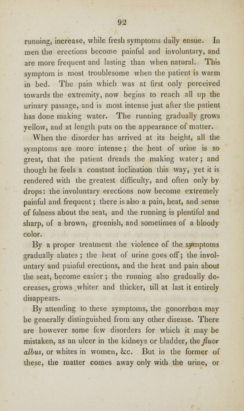 running, increase, while fresh symptoms daily ensue. In men the erections become painful and involuntary, and are more frequent and lasting than when natural. This symptom is most troublesome when the patient is warm in bed. The pain which was at first only perceived towards the extremity, now begins to reach all up the urinary passage, and is most intense just after the patient has done making water. The running gradually grows yellow, and at length puts on the appearance of matter. When the disorder has arrived at its height, all the symptoms are more intense ; the heat of urine is so great, that the patient dreads the making water; and though he feels a constant inclination this way, yet it is rendered with the greatest difficulty, and often only by drops: the involuntary erections now become extremely painful and frequent; there is also a pain, heat, and sense of fulness about the seat, and the running is plentiful and sharp, of a brown, greenish, and sometimes of a bloody color. By a proper treatment the violence of the sjimptoms gradually abates; the heat of urine goes off; the invol- untary and painful erections, and the heat and pain about the seat, become easier; the running also gradually de- creases, grows whiter and thicker, till at last it entirely disappears. By attending to these symptoms, the gonorrhoea may be generally distinguished from any other disease. There are however some few disorders for which it may be mistaken, as an ulcer in the kidneys or bladder, the Jiuor albus, or whites in women, he. But in the former of these, the matter comes away only with the urine, or