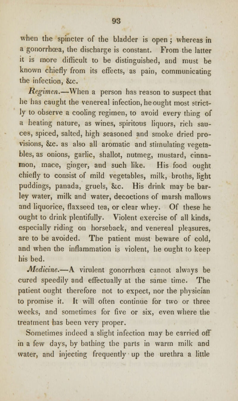 when the spincter of the bladder is open ; whereas in a gonorrhoea, the discharge is constant. From the latter it is more difficult to be distinguished, and must be known chiefly from its effects, as pain, communicating the infection, he. Regimen.—When a person has reason to suspect that he has caught the venereal infection, he ought most strict- ly to observe a cooling regimen, to avoid every thing of a heating nature, as wines, spiritous liquors, rich sau- ces, spiced, salted, high seasoned and smoke dried pro- visions, &,c. as also all aromatic and stimulating vegeta- bles, as onions, garlic, shallot, nutmeg, mustard, cinna- mon, mace, ginger, and such like. His food ought chiefly to consist of mild vegetables, milk, broths, light puddings, panada, gruels, he. His drink may be bar- ley water, milk and water, decoctions of marsh mallows and liquorice, flaxseed tea, or clear whey. Of these he ought to drink plentifully. Violent exercise of all kinds, especially riding on horseback, and venereal pleasures, are to be avoided. The patient must beware of cold, and when the inflammation is violent, he ought to keep his bed. Medicine.—A virulent gonorrhoea cannot always be cured speedily and effectually at the same time. The patient ought therefore not to expect, nor the physician to promise it. It will often continue for two or three weeks, and sometimes for five or six, even where the treatment has been very proper. Sometimes indeed a slight infection may be carried off in a few days, by bathing the parts in warm milk and water, and injecting frequently up the urethra a little