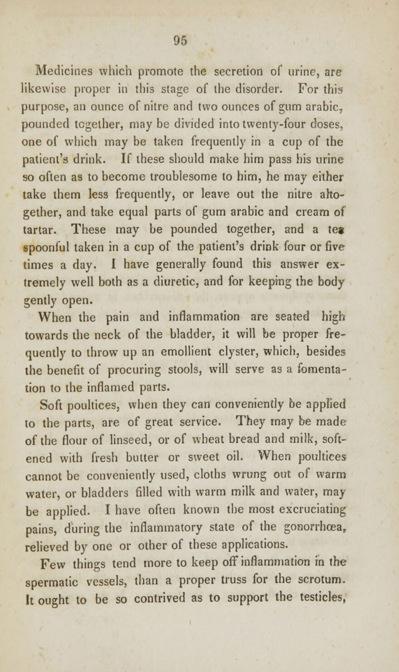 Medicines which promote the secretion of urine, are likewise proper in this stage of the disorder. For this purpose, an ounce of nitre and two ounces of gum arabic, pounded together, may be divided into twenty-four doses, one of which may be taken frequently in a cup of the patient's drink. If these should make him pass his urine so often as to become troublesome to him, he may either take them less frequently, or leave out the nitre alto- gether, and take equal parts of gum arabic and cream of tartar. These may be pounded together, and a tea spoonful taken in a cup of the patient's drink four or five times a day. I have generally found this answer ex- tremely well both as a diuretic, and for keeping the body gently open. When the pain and inflammation are seated high towards the neck of the bladder, it will be proper fre- quently to throw up an emollient clyster, which, besides the benefit of procuring stools, will serve as a fomenta- tion to the inflamed parts. Soft poultices, when they can conveniently be applied to the parts, are of great service. They may be made of the flour of linseed, or of wheat bread and milk, soft- ened with fresh butter or sweet oil. When poultices cannot be conveniently used, cloths wrung out of warm water, or bladders filled with warm milk and water, may be applied. I have often known the most excruciating pains, during the inflammatory state of the gonorrhoea, relieved by one or other of these applications. Few things tend more to keep off inflammation in the spermatic vessels, than a proper truss for the scrotum. It ought to be so contrived as to support the testicles,
