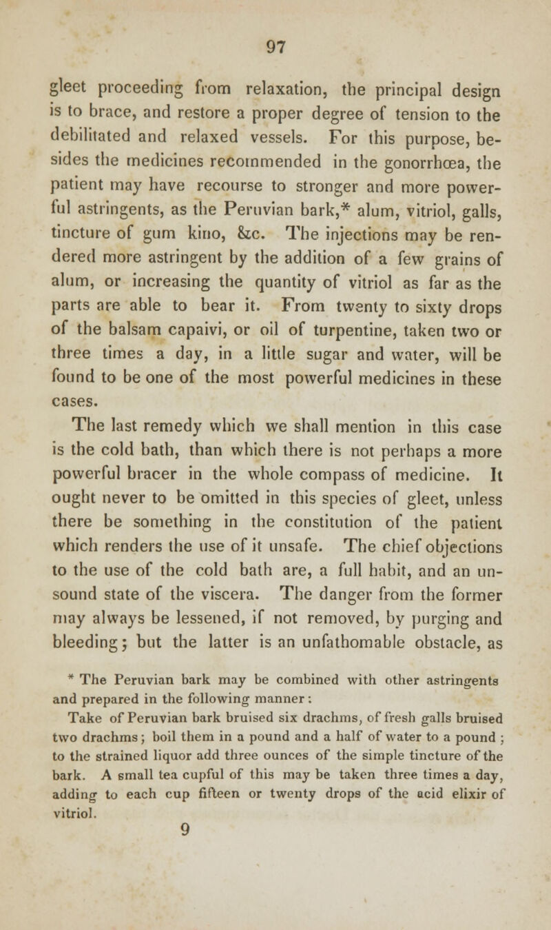 gleet proceeding from relaxation, the principal design is to brace, and restore a proper degree of tension to the debilitated and relaxed vessels. For this purpose, be- sides the medicines recommended in the gonorrhoea, the patient may have recourse to stronger and more power- ful astringents, as the Peruvian bark,* alum, vitriol, galls, tincture of gum kino, &c. The injections may be ren- dered more astringent by the addition of a few grains of alum, or increasing the quantity of vitriol as far as the parts are able to bear it. From twenty to sixty drops of the balsam capaivi, or oil of turpentine, taken two or three times a day, in a little sugar and water, will be found to be one of the most powerful medicines in these cases. The last remedy which we shall mention in this case is the cold bath, than which there is not perhaps a more powerful bracer in the whole compass of medicine. It ought never to be omitted in this species of gleet, unless there be something in the constitution of the patient which renders the use of it unsafe. The chief objections to the use of the cold bath are, a full habit, and an un- sound state of the viscera. The danger from the former may always be lessened, if not removed, by purging and bleeding j but the latter is an unfathomable obstacle, as * The Peruvian bark may be combined with other astringents and prepared in the following manner: Take of Peruvian bark bruised six drachms, of fresh galls bruised two drachms; boil them in a pound and a half of water to a pound ; to the strained liquor add three ounces of the simple tincture of the bark. A small tea cupful of this may be taken three times a day, adding to each cup fifteen or twenty drops of the acid elixir of vitriol. 9