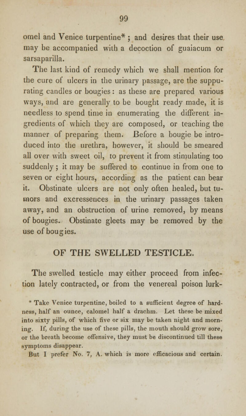 omel and Venice turpentine* ; and desires that their use may be accompanied with a decoction of guaiacum or sarsaparilla. The last kind of remedy which we shall mention for the cure of ulcers in the urinary passage, are the suppu- rating candles or bougies : as these are prepared various ways, and are generally to be bought ready made, it is needless to spend time in enumerating the different in- gredients of which they are composed, or teaching the manner of preparing them. Before a bougie be intro- duced into the urethra, however, it should be smeared all over with sweet oil, to prevent it from stimulating too suddenly; it may be suffered to continue in from one to seven or eight hours, according as the patient can bear it. Obstinate ulcers are not only often healed, but tu- mors and excressences in the urinary passages taken away, and an obstruction of urine removed, by means of bougies. Obstinate gleets may be removed by the use of bougies. OF THE SWELLED TESTICLE. The swelled testicle may either proceed from infec- tion lately contracted, or from the venereal poison lurk- * Take Venice turpentine, boiled to a sufficient degree of hard- ness, half an ounce, calomel half a drachm. Let these be mixed into sixty pills, of which five or six may be taken night and morn- ing. If, during the use of these pills, the mouth should grow sore, or the breath become offensive, they must be discontinued till these symptoms disappear. But I prefer No. 7, A. which is more efficacious and certain.