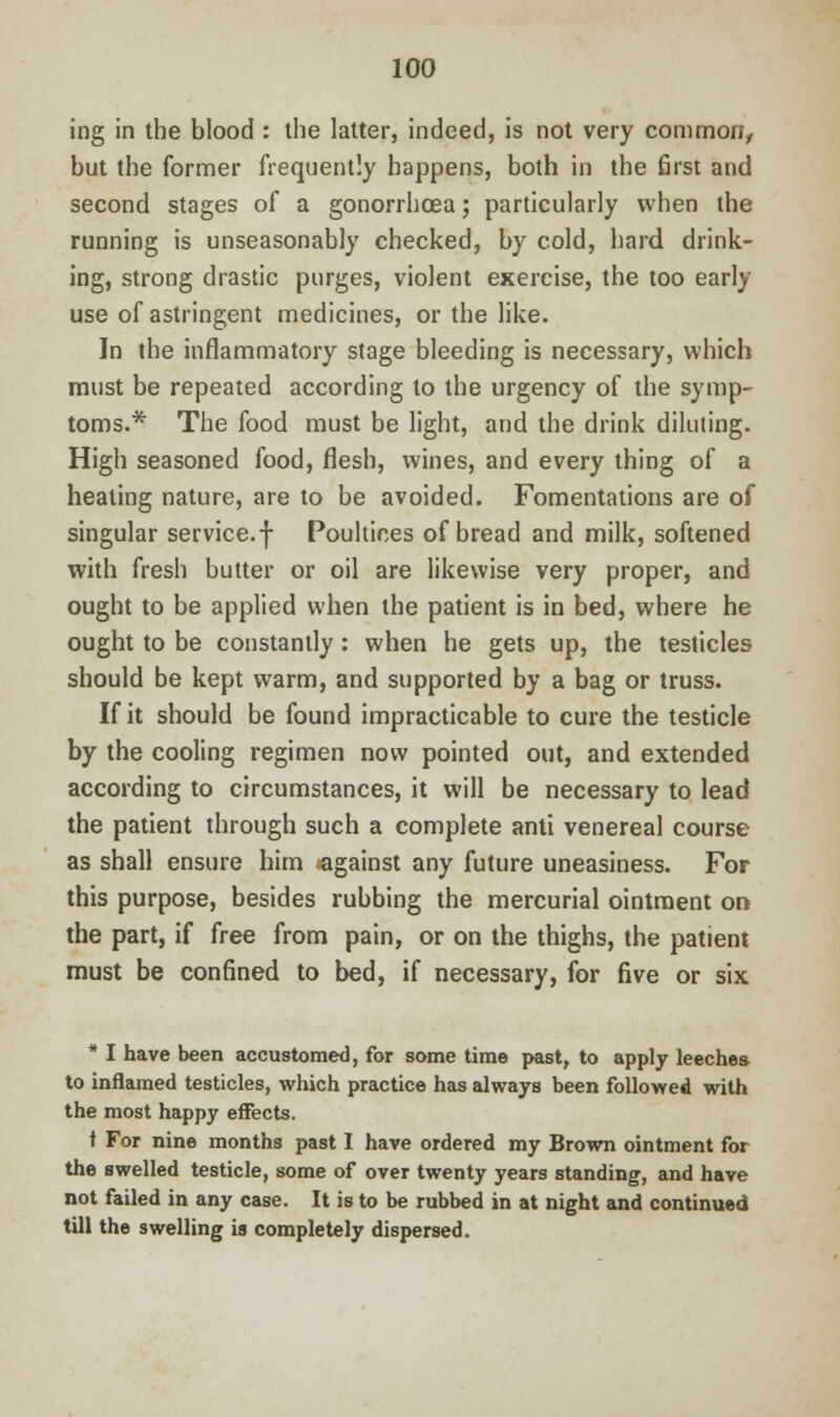 ing in the blood : the latter, indeed, is not very common, but the former frequently happens, both in the first and second stages of a gonorrhoea; particularly when the running is unseasonably checked, by cold, hard drink- ing, strong drastic purges, violent exercise, the too early use of astringent medicines, or the like. In the inflammatory stage bleeding is necessary, which must be repeated according to the urgency of the symp- toms.* The food must be light, and the drink diluting. High seasoned food, flesh, wines, and every thing of a heating nature, are to be avoided. Fomentations are of singular service, f Poultices of bread and milk, softened with fresh butter or oil are likewise very proper, and ought to be applied when the patient is in bed, where he ought to be constantly: when he gets up, the testicles should be kept warm, and supported by a bag or truss. If it should be found impracticable to cure the testicle by the cooling regimen now pointed out, and extended according to circumstances, it will be necessary to lead the patient through such a complete anti venereal course as shall ensure him against any future uneasiness. For this purpose, besides rubbing the mercurial ointment on the part, if free from pain, or on the thighs, the patient must be confined to bed, if necessary, for five or six * I have been accustomed, for some time past, to apply leeches to inflamed testicles, which practice has always been followed with the most happy effects. t For nine months past I have ordered my Brown ointment for the swelled testicle, some of over twenty years standing, and have not failed in any case. It is to be rubbed in at night and continued till the swelling is completely dispersed.