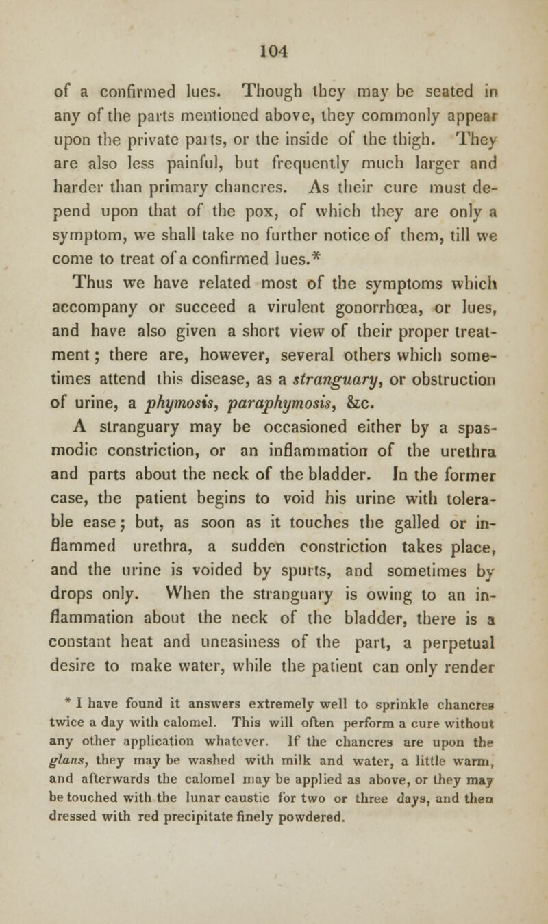 of a confirmed lues. Though they may be seated in any of the parts mentioned above, they commonly appear upon the private parts, or the inside of the thigh. They are also less painful, but frequently much larger and harder than primary chancres. As their cure must de- pend upon that of the pox, of which they are only a symptom, we shall take no further notice of them, till we come to treat of a confirmed lues.* Thus we have related most of the symptoms which accompany or succeed a virulent gonorrhoea, or lues, and have also given a short view of their proper treat- ment ; there are, however, several others which some- times attend this disease, as a stranguary, or obstruction of urine, a phymosis, paraphymosis, &c. A stranguary may be occasioned either by a spas- modic constriction, or an inflammation of the urethra and parts about the neck of the bladder. In the former case, the patient begins to void his urine with tolera- ble ease; but, as soon as it touches the galled or in- flammed urethra, a sudden constriction takes place, and the urine is voided by spurts, and sometimes by drops only. When the stranguary is owing to an in- flammation about the neck of the bladder, there is a constant heat and uneasiness of the part, a perpetual desire to make water, while the patient can only render * I have found it answers extremely well to sprinkle chancres twice a day with calomel. This will often perform a cure without any other application whatever. If the chancres are upon the glans, they may be washed with milk and water, a little warm, and afterwards the calomel may be applied as above, or they may be touched with the lunar caustic for two or three days, and thea dressed with red precipitate finely powdered.
