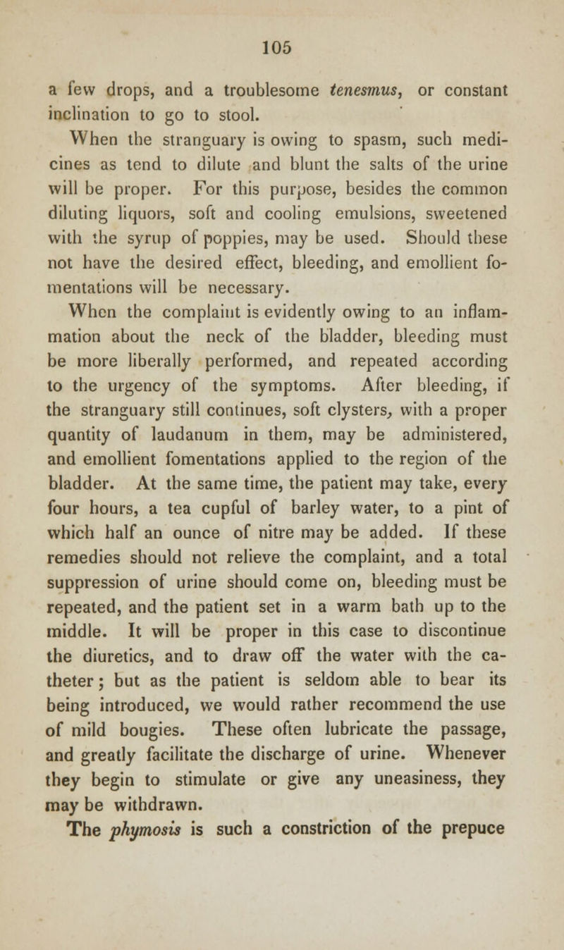 a few drops, and a troublesome tenesmus, or constant inclination to go to stool. When the stranguary is owing to spasm, such medi- cines as tend to dilute and blunt the salts of the urine will be proper. For this purpose, besides the common diluting liquors, soft and cooling emulsions, sweetened with the syrup of poppies, may be used. Should these not have the desired effect, bleeding, and emollient fo- mentations will be necessary. When the complaint is evidently owing to an inflam- mation about the neck of the bladder, bleeding must be more liberally performed, and repeated according to the urgency of the symptoms. After bleeding, if the stranguary still continues, soft clysters, with a proper quantity of laudanum in them, may be administered, and emollient fomentations applied to the region of the bladder. At the same time, the patient may take, every four hours, a tea cupful of barley water, to a pint of which half an ounce of nitre may be added. If these remedies should not relieve the complaint, and a total suppression of urine should come on, bleeding must be repeated, and the patient set in a warm bath up to the middle. It will be proper in this case to discontinue the diuretics, and to draw off the water with the ca- theter ; but as the patient is seldom able to bear its being introduced, we would rather recommend the use of mild bougies. These often lubricate the passage, and greatly facilitate the discharge of urine. Whenever they begin to stimulate or give any uneasiness, they may be withdrawn. The phimosis is such a constriction of the prepuce