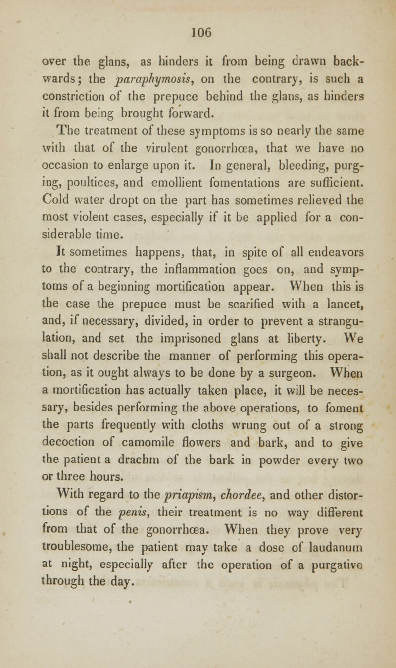over the glans, as hinders it from being drawn back- wards; the paraphymosis, on the contrary, is such a constriction of the prepuce behind the glans, as hinders it from being brought forward. The treatment of these symptoms is so nearly the same with that of the virulent gonorrhoea, that we have no occasion to enlarge upon it. In general, bleeding, purg- ing, poultices, and emollient fomentations are sufficient. Cold water dropt on the part has sometimes relieved the most violent cases, especially if it be applied for a con- siderable time. It sometimes happens, that, in spite of all endeavors to the contrary, the inflammation goes on, and symp- toms of a beginning mortification appear. When this is the case the prepuce must be scarified with a lancet, and, if necessary, divided, in order to prevent a strangu- lation, and set the imprisoned glans at liberty. We shall not describe the manner of performing this opera- tion, as it ought always to be done by a surgeon. When a mortification has actually taken place, it will be neces- sary, besides performing the above operations, to foment the parts frequently with cloths wrung out of a strong decoction of camomile flowers and bark, and to give the patient a drachm of the bark in powder every two or three hours. With regard to the priapism, chordee, and other distor- tions of the penis, their treatment is no way different from that of the gonorrhoea. When they prove very troublesome, the patient may take a dose of laudanum at night, especially after the operation of a purgative through the day.