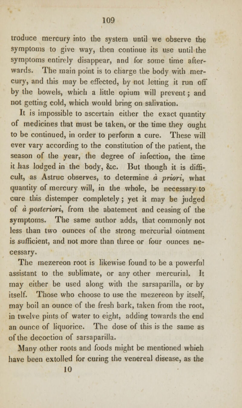 troduce mercury into the system until we observe the symptoms to give way, then continue its use until the symptoms entirely disappear, and for some time after- wards. The main point is to charge the body with mer- cury, and this may be effected, by not letting it run off by the bowels, which a little opium will prevent; and not getting cold, which would bring on salivation. It is impossible to ascertain either the exact quantity of medicines that must be taken, or the time they ought to be continued, in order to perform a cure. These will ever vary according to the constitution of the patient, the season of the year, the degree of infection, the time it has lodged in the body, &c. But though it is diffi- cult, as Astruc observes, to determine a priori, what quantity of mercury will, in the whole, be necessary to cure this distemper completely; yet it may be judged of a posteriori, from the abatement and ceasing of the symptoms. The same author adds, that commonly not less than two ounces of the strong mercurial ointment is sufficient, and not more than three or four ounces ne- cessary. The mezereon root is likewise found to be a powerful assistant to the sublimate, or any other mercurial. It may either be used along with the sarsaparilla, or by itself. Those who choose to use the mezereon by itself, may boil an ounce of the fresh bark, taken from the root, in twelve pints of water to eight, adding towards the end an ounce of liquorice. The dose of this is the same as of the decoction of sarsaparilla. Many other roots and foods might be mentioned which have been extolled for curing the venereal disease, as the 10