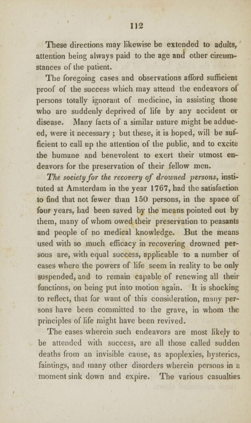 These directions may likewise be extended to adults, attention being always paid to the age and other circum- stances of the patient. The foregoing cases and observations afford sufficient proof of the success which may attend the endeavors of persons totally ignorant of medicine, in assisting those who are suddenly deprived of life by any accident or disease. Many facts of a similar nature might be adduc- ed, were it necessary ; but these, it is hoped, will be suf- ficient to call up the attention of the public, and to excite the humane and benevolent to exert their utmost en- deavors for the preservation of their fellow men. The society for the recovery of drowned persons, insti- tuted at Amsterdam in the year 1767, had the satisfaction to find that not fewer than 150 persons, in the space of four years, had been saved by the means pointed out by them, many of whom owed their preservation to peasants and people of no medical knowledge. But the means used with so much efficacy in recovering drowned per- sons are, with equal success, applicable to a number of cases where the powers of life seem in reality to be only suspended, and to remain capable of renewing all their functions, on being put into motion again. It is shocking to reflect, that for want of this consideration, many per- sons have been committed to the grave, in whom the principles of life might have been revived. The cases wherein such endeavors are most likely to be attended with success, are all those called sudden deaths from an invisible cause, as apoplexies, hysterics, fainiings, and many other disorders wherein persons in a moment sink down and expire. The various casualties