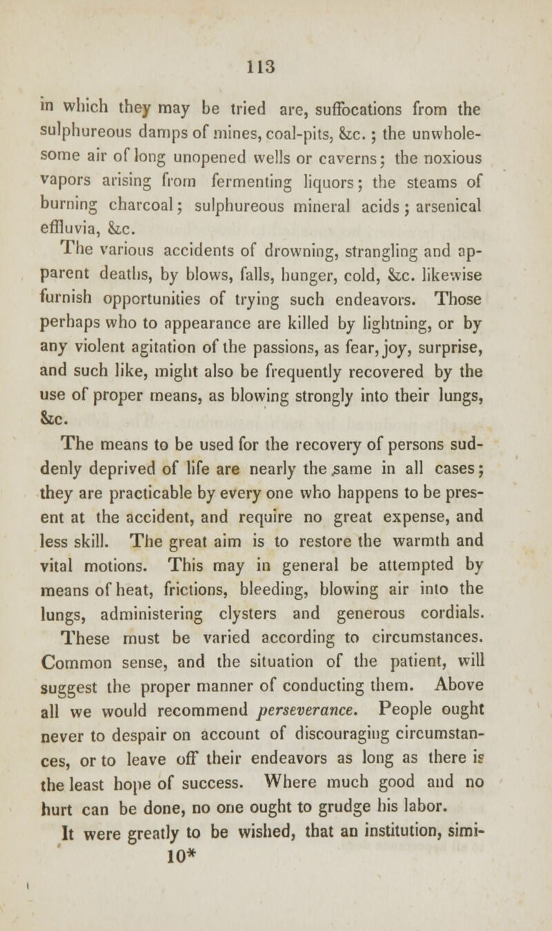 in which they may be tried are, suffocations from the sulphureous damps of mines, coal-pits, &c.; the unwhole- some air of long unopened wells or caverns; the noxious vapors arising from fermenting liquors; the steams of burning charcoal; sulphureous mineral acids; arsenical effluvia, &.C. The various accidents of drowning, strangling and ap- parent deaths, by blows, falls, hunger, cold, &c. likewise furnish opportunities of trying such endeavors. Those perhaps who to appearance are killed by lightning, or by any violent agitation of the passions, as fear, joy, surprise, and such like, might also be frequently recovered by the use of proper means, as blowing strongly into their lungs, &c. The means to be used for the recovery of persons sud- denly deprived of life are nearly the .same in all cases; they are practicable by every one who happens to be pres- ent at the accident, and require no great expense, and less skill. The great aim is to restore the warmth and vital motions. This may in general be attempted by means of heat, frictions, bleeding, blowing air into the lungs, administering clysters and generous cordials. These must be varied according to circumstances. Common sense, and the situation of the patient, will suggest the proper manner of conducting them. Above all we would recommend perseverance. People ought never to despair on account of discouraging circumstan- ces, or to leave off their endeavors as long as there is the least hope of success. Where much good and no hurt can be done, no one ought to grudge his labor. It were greatly to be wished, that an institution, simi- 10*