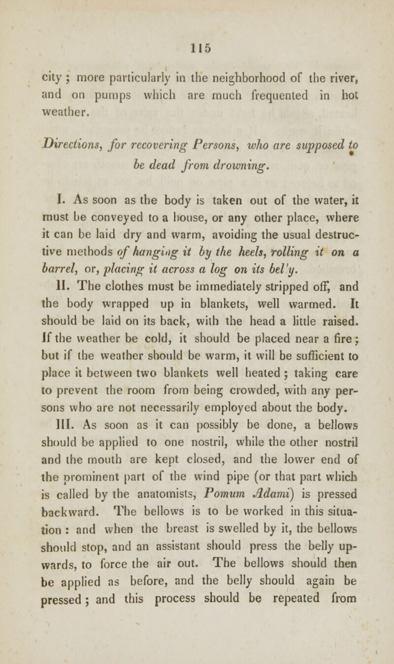 city ; more particularly in the neighborhood of the river, and on pumps which are much frequented in hot weather. Directions, for recovering Persons, who are supposed to be dead from drowning. I. As soon as the body is taken out of the water, it must be conveyed to a house, or any other place, where it can be laid dry and warm, avoiding the usual destruc- tive methods of hanging it by the heels, rolling it on a barrel, or, placing it across a log on its bel'y. II. The clothes must be immediately stripped off, and the body wrapped up in blankets, well warmed. It should be laid on its back, with the head a little raised. If the weather be cold, it should be placed near a fire; but if the weather should be warm, it will be sufficient to place it between two blankets well heated ; taking care to prevent the room from being crowded, with any per- sons who are not necessarily employed about the body. III. As soon as it can possibly be done, a bellows should be applied to one nostril, while the other nostril and the mouth are kept closed, and the lower end of the prominent part of the wind pipe (or that part which is called by the anatomists, Pomum Jldami) is pressed backward. The bellows is to be worked in this situa- tion : and when the breast is swelled by it, the bellows should stop, and an assistant should press the belly up- wards, to force the air out. The bellows should then be applied as before, and the belly should again be pressed; and this process should be repeated from