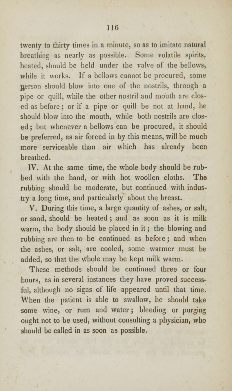 twenty to thirty times in a minute, so as to imitate natural breathing as nearly as possible. Some volatile spirits, heated, should be held under the valve of the bellows, while it works. If a bellows cannot be procured, some person should blow into one of the nostrils, through a pipe or quill, while the other nostril and mouth are clos- ed as before; or if a pipe or quill be not at hand, he should blow into the mouth, while both nostrils are clos- ed ; but whenever a bellows can be procured, it should be preferred, as air forced in by this means, will be much more serviceable than air which has already been breathed. IV. At the same time, the whole body should be rub- bed with the hand, or with hot woollen cloths. The rubbing should be moderate, but continued with indus- try a long time, and particularly about the breast. V. During this time, a large quantity of ashes, or salt, or sand, should be heated ; and as soon as it is milk warm, the body should be placed in it; the blowing and rubbing are then to be continued as before; and when the ashes, or salt, are cooled, some warmer must be added, so that the whole may be kept milk warm. These methods should be continued three or four hours, as in several instances they have proved success- ful, although no signs of life appeared until that time. When the patient is able to swallow, he should take some wine, or rum and water; bleeding or purging ought not to be used, without consulting a physician, who should be called in as soon as possible.
