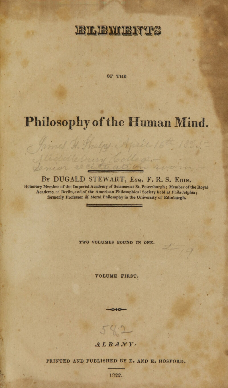OF THE Philosophy of the Human Mind. By DUGALD STEWART, Esq. F. R. S. Edin. Honorary Member of the Imperial Academy of Sciences at St. Petersburgh; Member of the Royai Academj or Berlin,and of the .American Philosophical Society held at Philadelphia; formerly Professor of Moral Philosophy in the University of Edinburgh. TWO VOLUMES BOUND IN ONE. VOLUME FIRST. ALBANY: PRINTED AND PUBLISHED BY E. AND E. HOSFORD.
