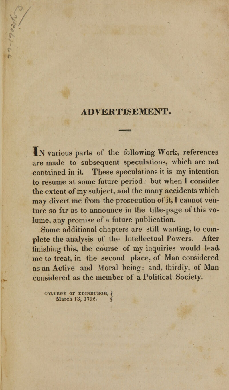 ADVERTISEMENT. IN various parts of the following Work, references are made to subsequent speculations, which are not contained in it. These speculations it is my intention to resume at some future period: but when I consider the extent of my subject, and the many accidents which may divert me from the prosecution of it, 1 cannot ven- ture so far as to announce in the title-page of this vo- lume, any promise of a future publication. Some additional chapters are still wanting, to com- plete the analysis of the Intellectual Powers. After finishing this, the course of my inquiries would lead me to treat, in the second place, of Man considered as an Active and Moral being; and, thirdly, of Man considered as the member of a Political Society. COLLEGE OF EDINBURGH, ) March 13, 1792. $