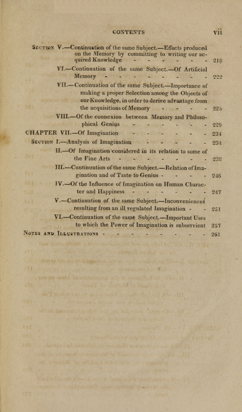 Section V.—Continuation of the same Subject.—Effects produced on the Memory by committing to writing our ac- quired Knowledge - - - - - -218 VI.—Continuation of the same Subject.—Of Artificial Memory -----._. 222 VII.—Continuation of the same Subject.—Importance of making a proper Selection among the Objects of our Knowledge, in order to derive advantage from the acquisitions of Memory .... ggg VIII.—Of the connexion between Memory and Philoso- phical Genius ------ 229 CHAPTER VII.—Of Imagination 234 Section I.—Analysis of Imagination - 234 II.—Of Imagination considered in its relation to some of the Fine Arts - 232 III.—Continuation of the same Subject.—Relation of Ima- gination and of Taste to Genius - - - - 246 IV.—Of the Influence of Imagination on Human Charac- ter and Happiness - - - - - - 247 V.—Continuation of the same Subject.—Inconveniences resulting from an ill regulated Imagination - - 251 VI.—Continuation of the same Subject.—Important Uses to which the Power of Imagination is subservient 257 Notes ah» Illustrations -------- 261