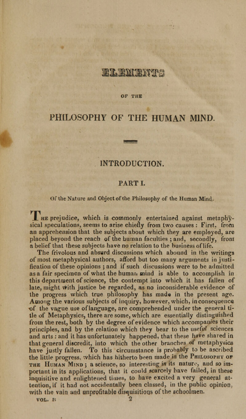 ® OP THE PHILOSOPHY OF THE HUMAN MIND. INTRODUCTION. PART I. Of the Nature and Object of the Philosophy of the Human Mind. X he prejudice, which is commonly entertained against metaphy- sical speculations, seems to arise chiefly from two causes : First, from an apprehension that the subjects about which they are employed, are placed beyond the reach of the human faculties ; and, secondly, from a belief that these subjects have no relation lo the business of life. The frivolous and absurd discussions which abound in the writings of most metaphysical authors, afford but too many arguments in justi- fication of these opinions ; and if such discussions were to be admitted as a fair specimen of what the human mind is able to accomplish in this department of science, the contempt into which it has fallen of late, might with justice be regarded, as no inconsiderable evidence of the progress which true philosophy has made in the present age. Among the various subjects of inquiry, however, which, inconsequence, of the vague use of language, are comprehended under the general ti- tle of Metaphysics, there are some, which are essentially distinguished from the rest, both by the degree of evidence which accompanies their principles, and by the relation which they bear to the usefu/ sciences and arts : and it has unfortunately happened, that these have shared in that general discredit, into which the other branches of metaphysics have justly fallen. To this circumstance is probably to be ascribed the little progress, which has hitherto been made in the Philosophy of the Human Mind ; a science, so interesting in its nature, and so im- portant in its applications, that it could scarcely have failed, in these inquisitive and enlightened times, to have excited a very general at- tention, if it had not accidentally been classed, in the public opinion, with the vain and unprofitable disquisitions of the schoolmen.