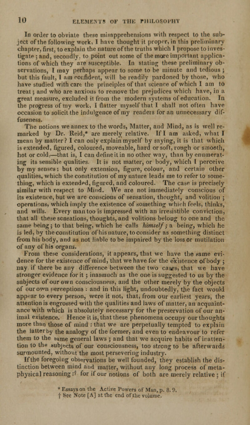 In order to obviate these misapprehensions with respect to the sub- ject of the following work, I have thought it proper, in this preliminary chapter, first, to explain the nature of the truths which 1 propose to inves- tigate; and, secondly, to point out some of the more important applica- tions of which they are susceptible. In stating these preliminary ob- servations, I may perhaps appear to some to be minute and tedious ; but this fault, 1 am confident, will be readily pardoned by those, who have studied with care the principles of that science of which 1 am to treat; and who are anxious to remove the prejudices which have, in a great measure, excluded it from the modern systems of education. In the progress of my work, I flatter myself that I shall not often have occasion to solicit the indulgence of my readers for an unnecessary dif- fuseness. The notions we annex to the words, Matter, and Mind, as is well re- marked by Dr. Reid,* are merely relative. If I am asked, what I mean by matter? I can only explain myself by saying, it is that which is extended, figured, coloured, moveable, hard or soft, rough or smooth, hot or cold,—that is, I can define it in no other way, than by enumerat- ing its sensible qualities. It is not matter, or body, which I perceive by my senses: but only extension, figure, colour, and certain other qualities, which the constitution of my nature leads me to refer to some- thing, which is extended, figured, and coloured. The case is precisely similar with respect to Mind. We are not immediately conscious of its existence, but we are conscious of sensation, thought, and volition ; operations, which imply the existence of something which feels, thinks, and wills. Every man too is impressed with an irresistible conviction, that all these sensations, thoughts, and volitions belong to one and the same being; to that being, which he calls himself; a being, which he is led, by the constitution of his nature, to consider as something distinct from his body, and as not liable to be impaired by the loss or mutilation of any of his organs. From these considerations, it appears, that we have the >=ame evi- dence for the existence of mind, that we have for the existence of body ; nay if there be any difference between the two cases, that we have stronger evidence for it; inasmuch as the one is suggested to us by the subjects of our own consciousness, and the other merely by the objects of our own perceptions : and in this light, undoubtedly, the fact woukl appear to every person, were it not, that, from our earliest years, the attention is engrossed with the qualities and laws of matter, an acquaint- ance with which is absolutely necessary for the preservation of our an- imal existence. Hence it is, that these phenomena occupy our thoughts more than those of mind : that we are perpetually tempted to explain the latterby the analogy of the former, and even to endeavour to refer them to the same general laws ; and that we acquire habits of inatten- tion to th«» subjects of our consciousness, too strong to be afterwards surmounted, without the most persevering industry. If the foregoing observations be well founded, they establish the dis- tinction between mind and matter, without any long process of meta- physical reasoning :t for if our notions of both are merely relative; if * Essays on the Active Powers of Man, p. 8.9. f See Note [A] at the end of the volume. 4