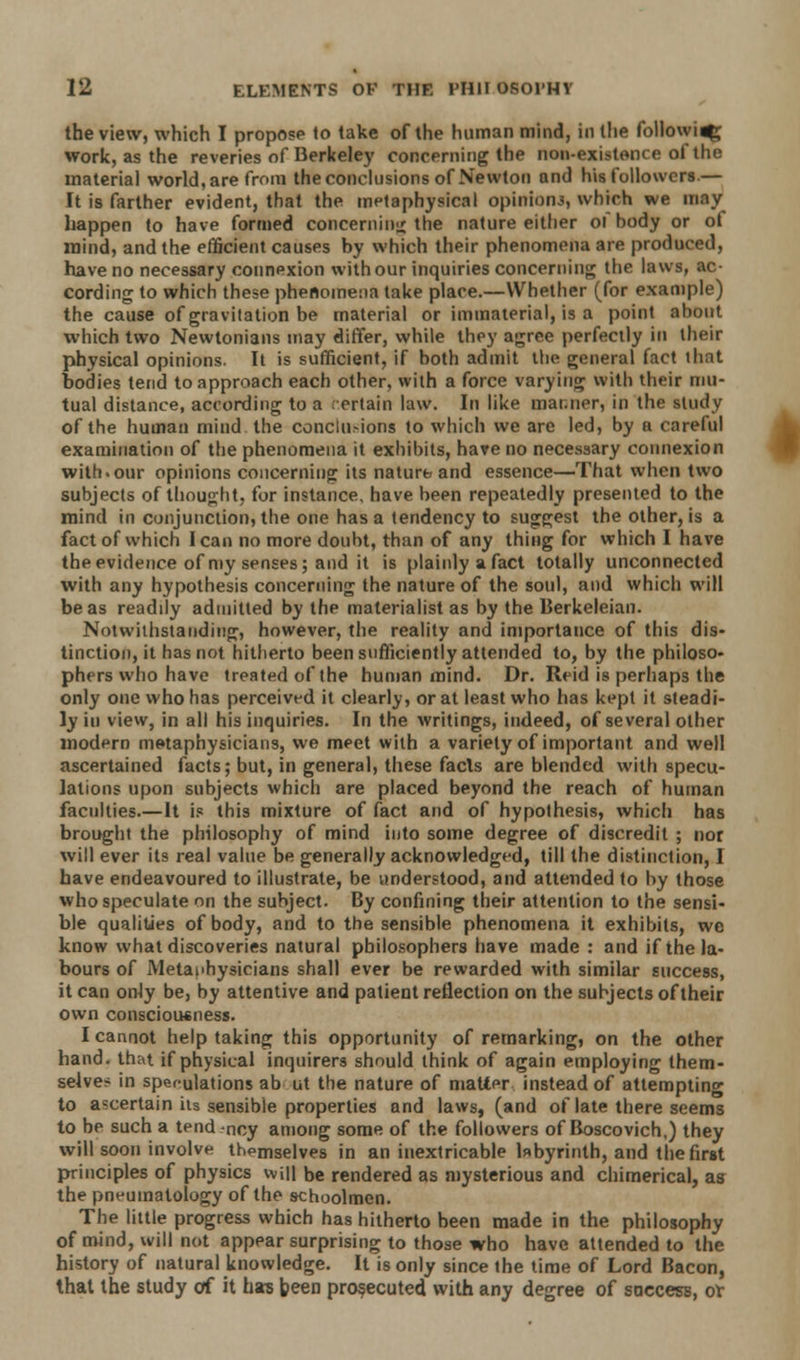 the view, which I propose to take of the human mind, in (he followi^ work, as the reveries of Berkeley concerning the non-existence oi the material world, are from the conclusions of Newton and his followers.— It is farther evident, that the metaphysical opinion.', which we may happen to have formed concerning the nature either of hody or of mind, and the efficient causes by which their phenomena are produced, have no necessary connexion with our inquiries concerning the laws, ac- cording to which these phenomena take place.—Whether (for example) the cause of gravitation be material or immaterial, is a point about which two Newtonians may differ, while they agree perfectly in their physical opinions. It is sufficient, if both admit the general fact that bodies tend to approach each other, with a force varying with their mu- tual distance, according to a ertain law. In like manner, in the study of the human mind the conclu-ions to which we are led, by a careful examination of the phenomena it exhibits, hare no necessary connexion with.our opinions concerning its nature and essence—That when two subjects of thought, for instance, have been repeatedly presented to the mind in conjunction, the one has a tendency to suggest the other, is a fact of which lean no more doubt, than of any thing for which I have the evidence of my senses; and it is plainly a fact totally unconnected with any hypothesis concerning the nature of the soul, and which will be as readily admitted by the materialist as by the Berkeleian. Notwithstanding, however, the reality and importance of this dis- tinction, it has not hitherto been sufficiently attended to, by the philoso- phers who have treated of the human mind. Dr. Reid is perhaps the only one who has perceived it clearly, or at least who has kept it steadi- ly in view, in all his inquiries. In the writings, indeed, of several other modern metaphysicians, we meet with a variety of important and well ascertained facts; but, in general, these facts are blended with specu- lations upon subjects which are placed beyond the reach of human faculties.—It if this mixture of fact and of hypothesis, which has brought the philosophy of mind into some degree of discredit ; nor will ever its real value be generally acknowledged, till the distinction, I have endeavoured to illustrate, be understood, and attended to by those who speculate on the subject. By confining their attention to the sensi- ble qualities of body, and to the sensible phenomena it exhibits, wc know what discoveries natural philosophers have made: and if the la- bours of Metaphysicians shall ever be rewarded with similar success, it can only be, by attentive and patient reflection on the subjects of their own consciousness. I cannot help taking this opportunity of remarking, on the other hand, that if physical inquirers should think of again employing them- selves in speculations ab ut the nature of matter instead of attempting to ascertain its sensible properties and laws, (and of late there seems to be such a tend -ncy among some of the followers of Boscovich,) they will soon involve thpmselves in an inextricable labyrinth, and the first principles of physics will be rendered as mysterious and chimerical, as the pneuinatology of the schoolmen. The little progress which has hitherto been made in the philosophy of mind, will not appear surprising to those who have attended to the history of natural knowledge. It is only since the time of Lord Bacon, that the study of it has been prosecuted with any degree of saccess, of