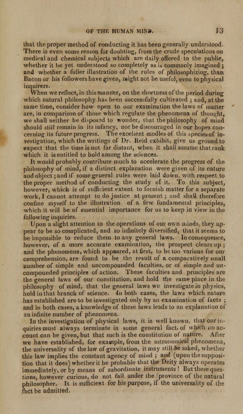 that the proper method of conducting it has been generally understood. There is even some reason for doubting, from the crude speculations on medical and chemical subjects which are daily offered to the public, whether it be yet understood so completely as is commonly imagined ; and whether a fuller illustration of the rules of philosophizing, than Bacon or his followers have given, might not be useful, even to physical inquirers. When we reflect, in this manner, on the shortness of the period during which natural philosophy has been successfully cultivated ; and, at the same time, consider how open to our examination the laws of matter are, in comparison of those which regulate the phenomena of thought, we shall neither be dkspossd to wonder, that the philosophy of mind should still remain in its infancy, nor be discouraged in our hopes con- cerning its future progress. The exoelient modles of this species of in- vestigation, which the writings of Dr. Reid exhibit, give us ground to expect that the time is not far distant, when it shall assume that rank which it is entitled to hold among the sciences. It would probably contribute much to accelerate the progress of the philosophy of mind, if a distinct explanation were given of its nature and object; and if some general rules were laid down, with respect to the proper method of conducting the study of it. To this subject, however, which is of sufficient extent to furnish matter for a separate work, I cannot attempt to do justice at present ; and shall therefore confine myself to the illustration of a few fundamental principles, which it will be of essential importance for us to keep in view in the following inquiries. Upon a slight attention to the operations of our own minds, they ap- pear to be so complicated, and so infinitely diversified, that it seems to be impossible to reduce them to any general laws. Inconsequence, however, of a more accurate examination, the prospect clears up ; and the phenomena, which appeared, at first, to be too various for our comprehension, are found to be the result of a comparatively small number of simple and uncompounded faculties, or of simple and un- compounded principles of action. These faculties and principles are the general laws of our constitution, and hold the same place in the philosophy of mind, that the general laws we investigate in physics, hold in that branch of science. In both cases, the laws which nature has established are to be investigated only by an examination of facts ; and in both cases, a knowledge of these laws leads to an explanation of an infinite number of phenomena. In the investigation of physical laws, it is well known, that our in- quiries must always terminate in some general fact, of which no ac- count can be given, but that such is the constitution of nature. After we have established, for example, from the astronomical phenomena, the universality of the law of gravitation, it may still be asked, whether this law implies the constant agency of mind ; and (upon the supposi- tion that it does) whether it be probable that the Deity always operates immediately, or by means of subordinate instruments! But these ques- tions, however curious, do not fall under the province of the natural philosopher. It is sufficient for his purpose, if the universality of the fact be admitted.
