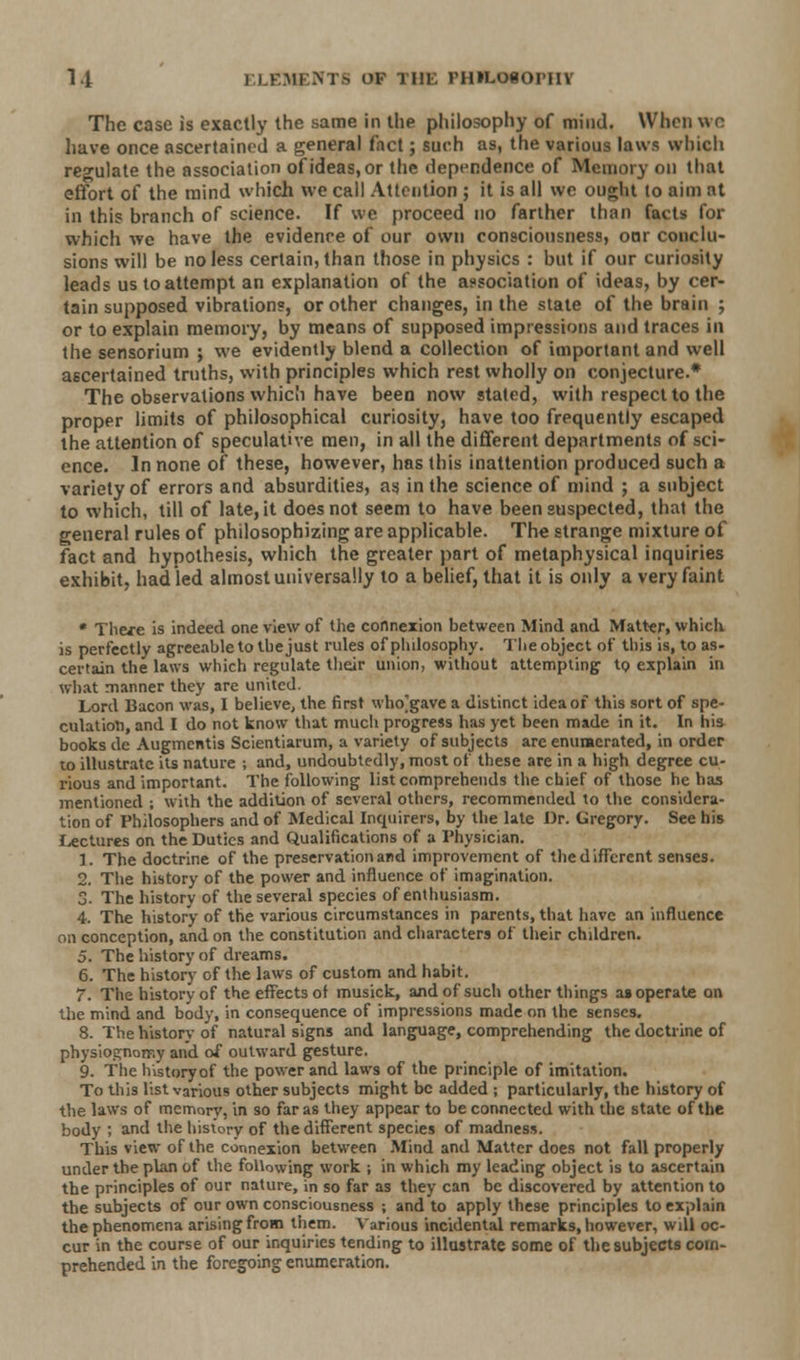 The case is exactly the same in the philosophy of mind. When wo have once ascertained a general fact; such as, the various laws which regulate the association of ideas, or the dependence of Memory on that effort of the mind which we call Attention ; it is all we ought to aim at in this branch of science. If we proceed no farther than facts for which we have the evidence of our own consciousness, oar conclu- sions will be no less certain, than those in physics : but if our curiosity leads us to attempt an explanation of the association of ideas, by cer- tain supposed vibrations, or other changes, in the state of the brain ; or to explain memory, by means of supposed impressions and traces in the sensorium ; we evidently blend a collection of important and well ascertained truths, with principles which rest wholly on conjecture.* The observations which have been now stated, with respect to the proper limits of philosophical curiosity, have too frequently escaped the attention of speculative men, in all the different departments of sci- ence. In none of these, however, has this inattention produced such a variety of errors and absurdities, as in the science of mind ; a subject to which, till of late, it does not seem to have been suspected, that the general rules of philosophizing are applicable. The strange mixture of fact and hypothesis, which the greater part of metaphysical inquiries exhibit, had led almost universally to a belief, that it is only a very faint • There is indeed one view of the connexion between Mind and Matter, which is perfectly agreeable to the just rules of philosophy. The object of this is, to as- certain the laws which regulate their union, without attempting to explain in what manner they are united. Lord Bacon was, I believe, the first who]gave a distinct idea of this sort of spe- culation, and I do not know that much progress has yet been made in it. In his books de Augmcntis Scientiarum, a variety of subjects are enumerated, in order to illustrate its nature ; and, undoubtedly, most of these are in a high degree cu- rious and important. The following list comprehends the chief of those he has mentioned ; with the addition of several others, recommended to the considera- tion of Philosophers and of Medical Inquirers, by the late Dr. Gregory. See his lectures on the Duties and Qualifications of a Physician. 1. The doctrine of the preservation and improvement of thedifTerent senses. 2. The history of the power and influence of imagination, o. The history of the several species of enthusiasm. 4. The history of the various circumstances in parents, that have an influence on conception, and on the constitution and characters of their children. 5. The history of dreams. 6. The history of the laws of custom and habit. 7. The history of the effects of musick, and of such other things as operate on the mind and body, in consequence of impressions made on the senses. 8. The history of natural signs and language, comprehending the doctrine of physioRnonr.y and of outward gesture. 9. The history of the power and laws of the principle of imitation. To this list various other subjects might be added -, particularly, the history of the laws of memory, in so far as they appear to be connected with the state of the body ; and the history of thedifTerent species of madness. This view of the connexion between Mind and Matter does not fall properly under the plan of the following work ; in which my leading object is to ascertain the principles of our nature, in so far as they can be discovered by attention to the subjects of our own consciousness ; and to apply these principles to explain the phenomena arising from them. Various incidental remarks, however, will oc- cur in the course of our inquiries tending to illustrate some of the subjects com- prehended in the foregoing enumeration.