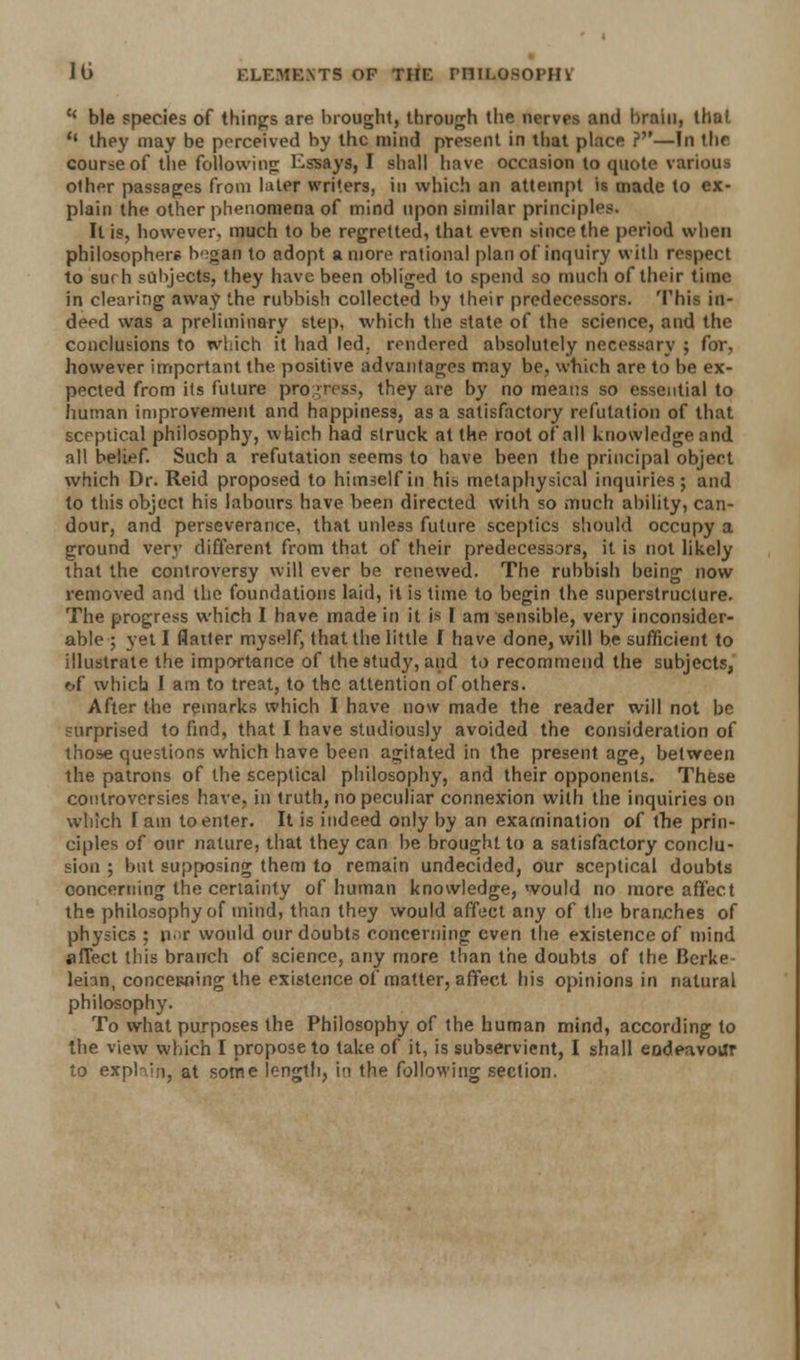 {< ble species of things are brought, through the nerves and brain, that  they may be perceived by the mind present in that place ?—In the course of the following Essays, I shall have occasion to quote various other passages from later writers, in which an attempt is made to ex- plain the other phenomena of mind upon similar principles. It is, however, much to be regretted, that even since the period when philosophers Iv^gan to adopt a more rational plan of inquiry with respect to surh subjects, they have been obliged to spend so much of their time in clearing away the rubbish collected by their predecessors. This in- deed was a preliminary step, which the state of the science, and the conclusions to which it had led. rendered absolutely necessary ; for, however important the positive advantages may be, which are to be ex- pected from its future progress, they are by no means so essential to human improvement and happiness, as a satisfactory refutation of that sceptical philosophy, which had struck at the root of all knowledge and all belief. Such a refutation seems to have been the principal objert which Dr. Reid proposed to himself in his metaphysical inquiries; and to this object his labours have been directed with so much ability, can- dour, and perseverance, that unless future sceptics should occupy a ground very different from that of their predecessors, it is not likely that the controversy will ever be renewed. The rubbish being now removed and the foundations laid, it is time to begin the superstructure. The progress which I have made in it is I am sensible, very inconsider- able ; yet I flatter myself, that the little I have done, will be sufficient to illustrate the importance of the study, and to recommend the subjects, ftf which I am to treat, to the attention of others. After the remarks which I have now made the reader will not be surprised to find, that I have studiously avoided the consideration of those questions which have been agitated in the present age, between the patrons of the sceptical philosophy, and their opponents. These controversies have, in truth, no peculiar connexion with the inquiries on which 1 am to enter. It is indeed only by an examination of the prin- ciples of our nature, that they can be brought to a satisfactory conclu- sion ; but supposing them to remain undecided, our sceptical doubts concerning the certainty of human knowledge, would no more affect the philosophy of mind, than they would affect any of the branches of physics ; nor would our doubts concerning even the existence of mind affect this branch of science, any more than the doubts of the Berke- lehn, concewung the existence of matter, affect his opinions in natural philosophy. To what purposes the Philosophy of the human mind, according to the view which I propose to take of it, is subservient, I shall endeavour to exphin, at some length, in the following section.