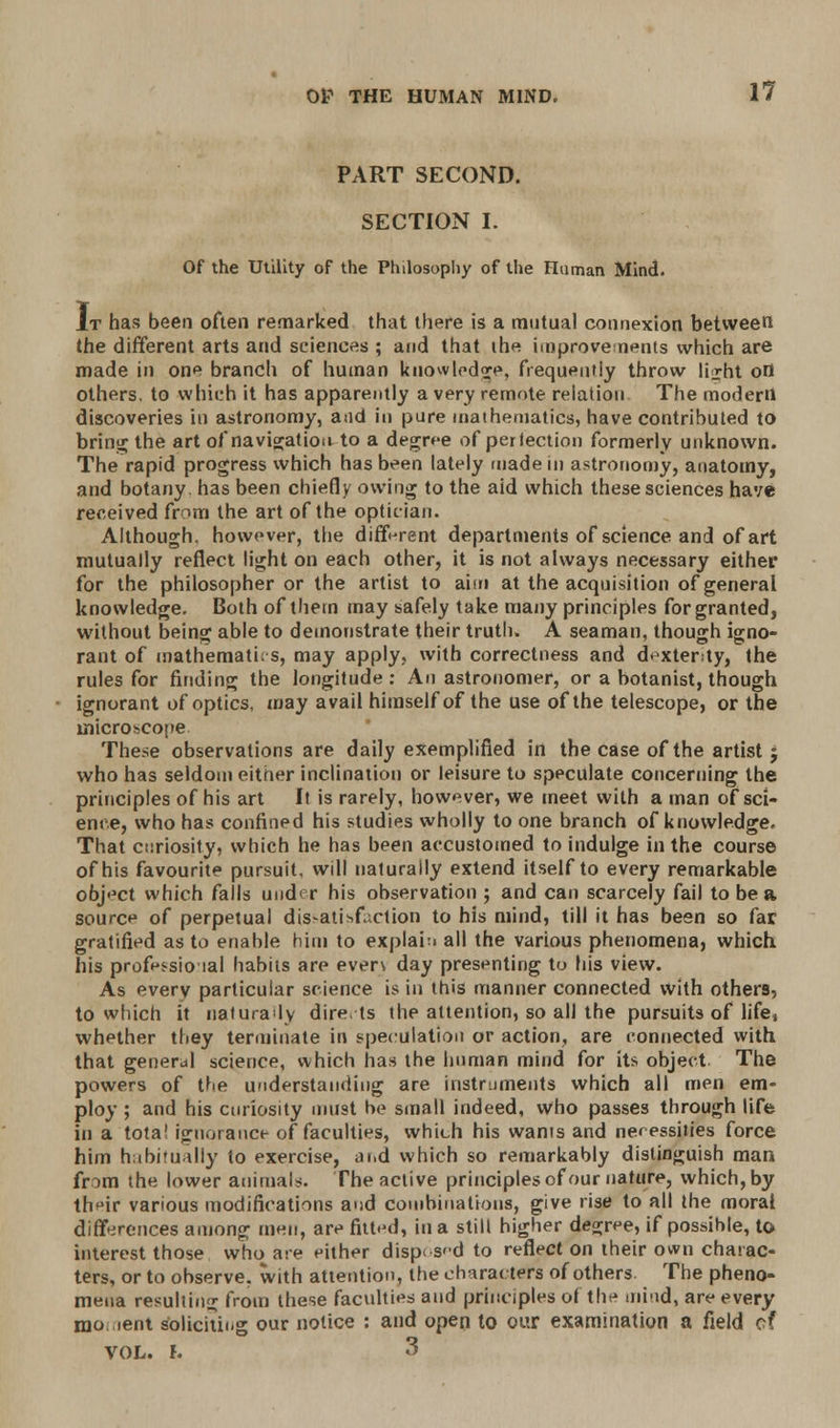 PART SECOND. SECTION I. Of the Utility of the Philosophy of the Human Mind. It has been often remarked that there is a mutual connexion between the different arts and sciences ; and that ihe improvements which are made in one branch of human knowledge, frequently throw li^ht ofl others, to which it has apparently a very remote relation The modern discoveries in astronomy, and in pure mathematics, have contributed to bring the art of navigation to a degree of perfection formerly unknown. The rapid progress which has been lately made in astronomy, anatomy, and botany, has been chiefly owing to the aid which these sciences have received from the art of the optician. Although, however, the different departments of science and of art mutually reflect light on each other, it is not always necessary either for the philosopher or the artist to aim at the acquisition of general knowledge. Both of them may safely take many principles for granted, without being able to demonstrate their truth. A seaman, though igno- rant of mathematics, may apply, with correctness and dexterity, the rules for finding the longitude: An astronomer, or a botanist, though ignorant of optics, may avail himself of the use of the telescope, or the microscope These observations are daily exemplified in the case of the artist j who has seldom eitner inclination or leisure to speculate concerning the principles of his art It is rarely, however, we meet with a man of sci- ence, who has confined his studies wholly to one branch of knowledge. That curiosity, which he has been accustomed to indulge in the course of his favourite pursuit, will naturally extend itself to every remarkable object which falls under his observation ; and can scarcely fail to be a source of perpetual dissatisfaction to his mind, till it has been so far gratified as to enable him to explain all the various phenomena, which his profpssio lal habits are everv day presenting to his view. As every particular science is in this manner connected with others, to which it naturadv dire ts the attention, so all the pursuits of life, whether they terminate in speculation or action, are connected with that general science, which has the human mind for its object. The powers of the understanding are instruments which all men em- ploy ; and his curiosity must be small indeed, who passes through life in a tota! ignorance of faculties, which his wants and necessities force him habitually to exercise, at.d which so remarkably distinguish man from the lower animals. The active principles of our nature, which, by their various modifications and combinations, give rise to all the moral differences among men, are fitted, in a still higher degree, if possible, to interest those who are either disposed to reflect on their own charac- ters, or to observe, with attention, the characters of others. The pheno- mena resulting from these faculties and principles of the mind, are every mo ient Soliciting our notice : and open to our examination a field of VOL. h 3