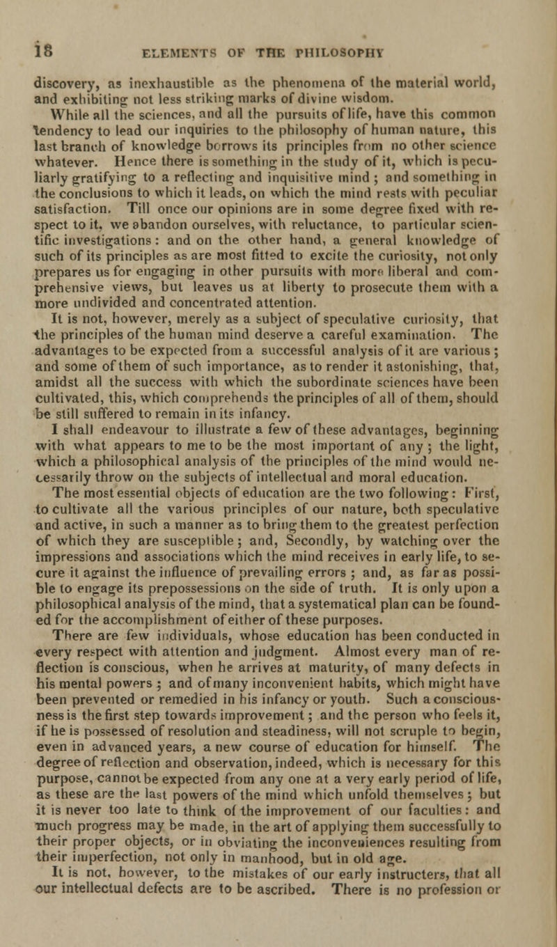 is discovery, as inexhaustible as the phenomena of the material world, and exhibiting not less striking marks of divine wisdom. While all the sciences, and all the pursuits of life, have this common Tendency to lead our inquiries to the philosophy of human nature, this last branch of knowledge borrows its principles from no other icience whatever. Hence there is something in the study of it, which is pecu- liarly gratifying to a reflecting and inquisitive mind ; and something in the conclusions to which it leads, on which the mind rests with peculiar satisfaction. Till once our opinions are in some degree fixed with re- spect to it, we abandon ourselves, with reluctance, to particular scien- tific investigations: and on the other hand, a general knowledge of such of its principles as are most fitted to excite the curiosity, not only prepares us for engaging in other pursuits with morf< liberal and com- prehensive views, but leaves us at liberty to prosecute them with a more undivided and concentrated attention. It is not, however, merely as a subject of speculative curiosity, that the principles of the human mind deserve a careful examination. The advantages to be expected from a successful analysis of it are various; and some of them of such importance, as to render it astonishing, that, amidst all the success with which the subordinate sciences have been cultivated, this, which comprehends the principles of all of them, should be still suffered to remain in its infancy. I shall endeavour to illustrate a few of these advantages, beginning with what appears to me to be the most important of any ; the light, which a philosophical analysis of the principles of the mind would ne- cessarily throw on the subjects of intellectual and moral education. The most essential objects of education are the two following: First, to cultivate all the various principles of our nature, both speculative and active, in such a manner as to bring them to the greatest perfection of which they are susceptible; and, Secondly, by watching over the impressions and associations which the mind receives in early life, to se- cure it against the influence of prevailing errors ; and, as far as possi- ble to engage its prepossessions on the side of truth. It is only upon a philosophical analysis of the mind, that a systematical plan can be found- ed for the accomplishment of either of these purposes. There are few individuals, whose education has been conducted in every respect with attention and judgment. Almost every man of re- flection is conscious, when he arrives at maturity, of many defects in his mental powers ; and of many inconvenient habits, which might have been prevented or remedied in his infancy or youth. Such a conscious- ness is the first step towards improvement; and the person who feels it, if he is possessed of resolution and steadiness, will not scruple to begin, even in advanced years, a new course of education for himself. The degree of reflection and observation, indeed, which is necessary for this purpose, cannot be expected from any one at a very early period of life, as these are the last powers of the mind which unfold themselves; but it is never too late to think of the improvement of our faculties: and much progress may be made, in the art of applying them successfully to their proper objects, or in obviating the inconveuiences resulting from their imperfection, not only in manhood, but in old age. It is not, however, to the mistakes of our early instructers, that all our intellectual defects are to be ascribed. There is no profession 01