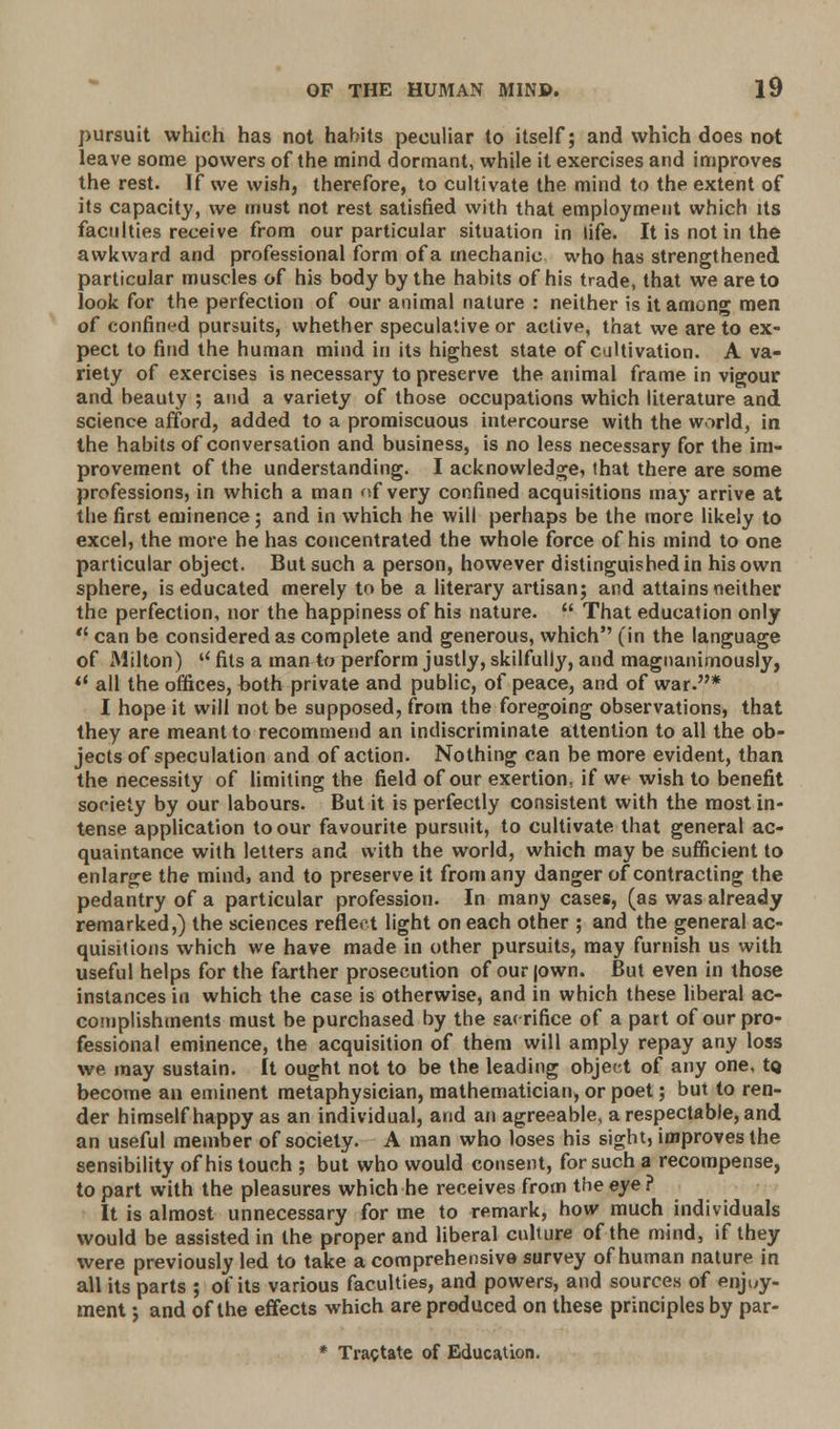pursuit which has not habits peculiar to itself; and which does not leave some powers of the mind dormant, while it exercises and improves the rest. If we wish, therefore, to cultivate the mind to the extent of its capacity, we must not rest satisfied with that employment which its faculties receive from our particular situation in life. It is not in the awkward and professional form ofa mechanic who has strengthened particular muscles of his body by the habits of his trade, that we are to look for the perfection of our animal nature : neither is it among men of confined pursuits, whether speculative or active, that we are to ex- pect to find the human mind in its highest state of cultivation. A va- riety of exercises is necessary to preserve the animal frame in vigour and beauty ; and a variety of those occupations which literature and science afford, added to a promiscuous intercourse with the world, in the habits of conversation and business, is no less necessary for the im- provement of the understanding. I acknowledge, that there are some professions, in which a man of very confined acquisitions may arrive at the first eminence; and in which he will perhaps be the more likely to excel, the more he has concentrated the whole force of his mind to one particular object. But such a person, however distinguished in his own sphere, is educated merely to be a literary artisan; and attains neither the perfection, nor the happiness of his nature.  That education only  can be considered as complete and generous, which (in the language of Milton) u fits a man to perform justly, skilfully, and magnanimously,  all the offices, both private and public, of peace, and of war.* I hope it will not be supposed, from the foregoing observations, that they are meant to recommend an indiscriminate attention to all the ob- jects of speculation and of action. Nothing can be more evident, than the necessity of limiting the field of our exertion, if we wish to benefit society by our labours. But it is perfectly consistent with the most in- tense application to our favourite pursuit, to cultivate that general ac- quaintance with letters and with the world, which may be sufficient to enlarge the mind, and to preserve it from any danger of contracting the pedantry of a particular profession. In many cases, (as was already remarked,) the sciences reflect light on each other ; and the general ac- quisitions which we have made in other pursuits, may furnish us with useful helps for the farther prosecution of our (own. But even in those instances in which the case is otherwise, and in which these liberal ac- complishments must be purchased by the sacrifice of a part of our pro- fessional eminence, the acquisition of them will amply repay any loss we. may sustain. It ought not to be the leading object of any one, tQ become an eminent metaphysician, mathematician, or poet; but to ren- der himself happy as an individual, and an agreeable, a respectable, and an useful member of society. A man who loses his sight, improves the sensibility of his touch ; but who would consent, for such a recompense, to part with the pleasures which he receives from the eye ? It is almost unnecessary for me to remark, how much individuals would be assisted in the proper and liberal culture of the mind, if they were previously led to take a comprehensive survey of human nature in all its parts ; of its various faculties, and powers, and sources of enjoy- ment ; and of the effects which are produced on these principles by par- * Tractate of Education.
