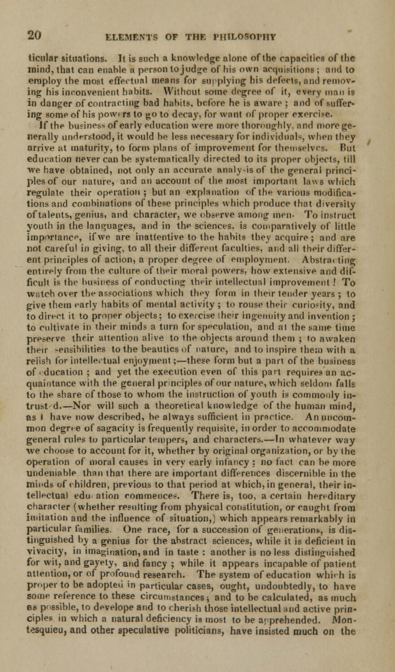 ticular situations. It is such a knowledge alone of the capacities of the mind, that can enahle a person to judge of his own acquisitions ; and to employ the most effectual means for supplying his defects, and remov- ing his inconvenient habits. Without some degree of it, every man is in danger of contracting bad habits, before he is aware : and of suffer- ing some of his pow< rs to go to decay, for want of proper exercise. if the business of early education were more thoroughly, and more ge- nerally understood, it would be less necessary for individuals when they arrive at maturity, to form plans of improvement for themselves. Rut education never can be systematically directed to its proper objects, till we have obtained, not only an accurate analy-isof the general princi- ples of our nature, and an account of the most important laws which regulate their operation; but an explanation of the various modifica- tions and combinations of these principles which produce that diversity of talents, genius, and character, we observe among men- To instruct youth in the languages, and in the sciences, is comparatively of little importance, if we are inattentive to the habits they acquire; and are not careful in giving, to all their different faculties, and all their differ- ent principles of action, a proper degree of employment. Abstra* ting entirely from the culture of their moral powers, how extensive and dif- ficult is the business of conducting their intellectual improvement .' To watch over the associations which they form in their lender years ; to give them early habits of mental activity ; to rouse their curiosity, and to direct it to proper objects; to exercise their ingenuity and invention ; to cultivate in their minds a turn for speculation, and at the same time preserve their attention alive to ihe objects around them ; to awaken their -ensibilities to the beauties of nature, and to inspire ihem with a reiish for intellectual enjoyment;—these form but a part of the business of i ducation ; and yet the execution even of this pact requires an ac- quaintance with the general pr nciples of our nature, which seldom falls to the share of those to whom the instruction of youth is commonly in- trust d.—Nor will such a theoretical knowledge of the human mind, as I have now described, be always sufficient in practice. An uncom- mon degree of sagacity is frequently requisite, in order to accommodate general rules to particular tempers, and characters.—In whatever way we choose to account for it, whether by original organization, or by the operation of moral causes in very early infancy : no fact can be more undeniable than that there are important differences discernible in the minds of children, previous to that period at which, in general, their in- tellectual edu ation commences. There is, too, a certain hereditary character (whether resulting from physical constitution, or caught from imitation and the influence of situation,] which appears remarkably in particular families. One race, for a succession of generations, is dis- tinguished by a genius for the ahstract sciences, while it is deficient in vivacity, in imagination, and in taste : another is no less distinguished for wit, and gayety, and fancy ; while it appears incapable of patient attention, or of profound research. The system of education which is proper to be adopted in particular cases, ought, undoubtedly, to have some reference to these circumstances; and to be calculated, as much as possible, to develope and to cherish those intellectual and active prin- ciples in which a natural deficiency is most to be apprehended. Mon- tesquieu, and other speculative politicians, have insisted much on the