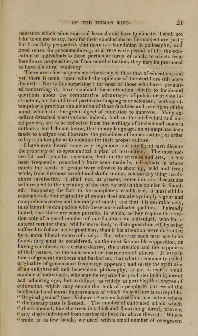 reference which education and laws should have to climate. I shall not take upon me to say. how far their conclusions on this subject are just j but I am fully persuaded, that there is a foundation in philosophy, and good sense, for accommodating, at a very early period of life, the edu- cation of individuals to those particular turns of mind, to which, from hereditary propensities, or from moral situation, they may be presumed to have a natural tendency. There are a few subjects more hackneyed than that of education, and yet there is none, upon which the opinions of the world are still more divided. Nor is this surprising : for most of those who have speculat- ed concerning it, have confined their attention chiefly to incidental questions about the comparative advantages of public or private in- struction, or the utility of particular languages or sciences ; without at- tempting a previous examination of those faculties and principles of the mind, which it is the great object of education to improve. Many ex- cellent detached observations, indeed, both on the intellectual and mo- ral powers, are to be collected from the writings of ancient and modern authors ; but I do not know, that in any language, an attempt has been made to analyze and illustrate the principles of human nature, in order to lay a philosophical foundation for their proper culture. I have even heard some very ingenious and intelligent men dispute the propriety of so systematical apian of instruction. The most suc- cessful and splendid exertions, both in the sciences and arts, (it has been frequently remarked.) have been made by individuals, in whose minds the seeds oi genius were allowed to shoot up, wild and free; while, from the most careful and skilful tuition, seldom any thino- results above mediocrity. 1 shall not, at present, enter into any discussions with respect to the certainty of the fact on whb-h this opinion is found- ed. Supposing the fact to be completely esiablished, it must still be remembered, that originality of genius does not always imply vigour and comprehensiveness and liberality of mir.d ; and that it is desirable only, in so far as it is compatible with these more valuable qualities. I already hinted, that there are some pursuits, in which, as they require the exer- tion only of a small number of our faculties an individual, who has a natural turn for them will be more likely to distinguish himself, by bein°- suffered to follow his original bias, than if his attention were distracted by a more liberal course of study. But wherever such men are to be found, they must be considered, on the most favourable supposition, as having sacrificed, to a certain decree, the perfection and the happiness of their nature, to the amusement or instruction of others. It is too in times of general darkness and barbarism, that what is commonly called originality of genius most frequently appears : and surely thegr-at aim of an enlightened and benevolent philosophy, is not to rear a small number of individuals, who may be regarded as prodigies in an ignorant and admiring age, but to diffuse, as widely as possible, that degree of cultivation which may enable the bulk of a people to possess all the intellectual and moral improvement of which their nature is susceptible. 'c Original genius (says Voltaire) occurs but seldom in a nation where the literary taste is formed. The number of cultivated minds which u there abound, like the trees in a thick and flourishing forest, prevent lt any single individual from rearing his head far above the rest. Where i( trade is in kw hands, we meet with a small number of overgrown