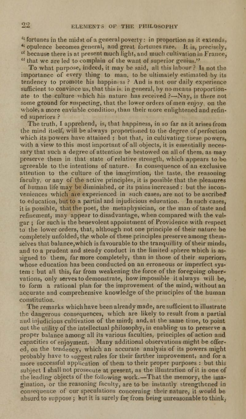 o-; ELEMENTS OK THK I'HILOmU'HV fortunes in the midst of a general poverty : in proportion as it extendi, ''opulence becomes general, and great fortunes rare. It is, preci cC because there is at present much light, and much cultivation in France, that we are led to complain of the want of superior genius. To what purpose, indeed, it may ho said, all this labour ? Is not the importance of every thing to man, to be ultimately estimated hy its tendency to promote his happiness ? And is not our daily experience sufficient to convince us, that this is in general, by no means proportion- ate to the culture which his nature has received ?—Nay, is there not some ground for suspecting, that the lower orders of men enjoy on the whole, a more enviable condition, than their more enlightened and refin- ed superiors ? The truth. I apprehend, is, that happiness, in so far as it arises from the mind itself, will be always proportioned to the degree of perfection which its powers have attained : but that, in cultivating tiiese powers, with a view to this most important of all objects, it is essentially neces- sary that such a degree of attention be bestowed on all of them, as may preserve them in that state of relative strength, which appears to be agreeable to the intentions of nature. In consequence of an exclusive attention to the culture of the imagination, the taste, the reasoning faculty, or any of the active principles, it is possible that the pleasures of human life may be diminished, or its pains increased : but the incon- veniences which are experienced in such cases, are not to be ascribed* to education, but to a partial and injudicious education. In such cases, it is possible, that the poet, the metaphysician, or the man of taste and refinement, may appear to disadvantage, when compared with the vul- gar ; for such is the benevolent appointment of Providence with respect to the lower orders, that, although not one principle of their nature be completely unfolded, the whole of these principles preserve among them- selves that balance,which is favourable to the tranquillity of their minds, and to a prudent and steady conduct in the limited sphere which is as- signed to them, far more completely, than in those of their superiors, whose education has been conducted on an erroneous or imperfect sys- tem : but all this, far from weakening the force of the foregoing obser- vations, only serves to demonstrate, how impossible it always will be, to form a rational plan for the improvement of the mind, without an accurate and comprehensive knowledge of the principles of the human constitution. The remarks whichhave been already made, are sufficient to illustrate the dangerous consequences, which are likely to result from a partial and injudicious cultivation of the mind; and, at the same time, to point out the utility of the intellectual philosophy, in enabling us to preserve a proper balance among all its various faculties, principles of action and capacities of enjoyment. Many additional observations might be offer- ed, on the tendency, which an accurate analysts of its powers might probably have to suggest rules for their farther improvement, and for a more successful application of them to their proper purposes : but this subject I shall not prosecute at present, as the illustration of it is one of the leading objects of the following work.—That the memory, the ima- gination, or the reasoning faculty, are to be instantly strengthened in consequence of our speculations concerning their nature, it would be absurd to suppose ; but it is surely far from being unreasonable to think,