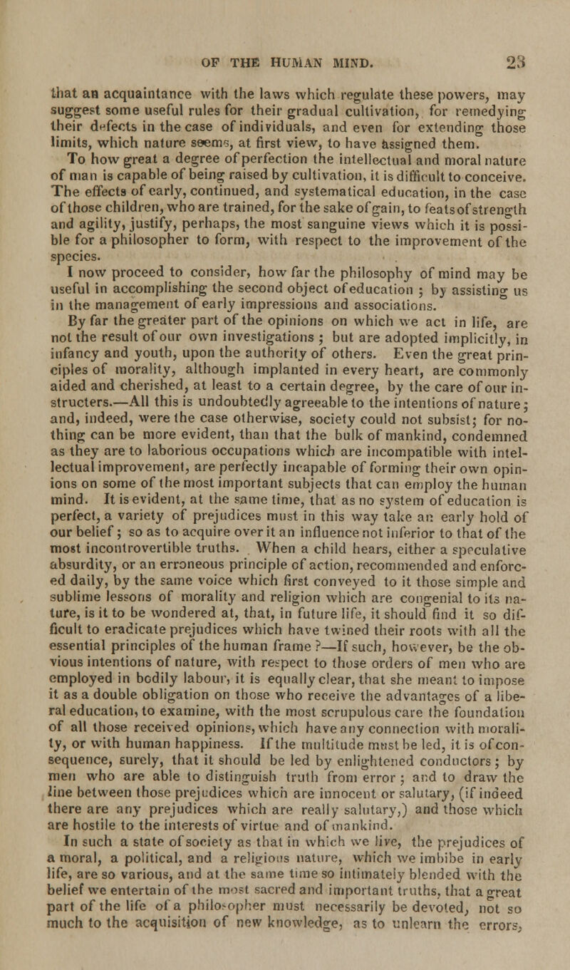 that an acquaintance with the laws which regulate these powers, may suggest some useful rules for their gradual cultivation, for remedying their defects in the case of individuals, and even for extending those limits, which nature ssems, at first view, to have assigned them. To how great a degree of perfection the intellectual and moral nature of man is capable of being raised by cultivation, it is difficult to conceive. The effects of early, continued, and systematical education, in the case of those children, who are trained, for the sake of gain, to feats of strength and agility, justify, perhaps, the most sanguine views which it is possi- ble for a philosopher to form, with respect to the improvement of the species. I now proceed to consider, how far the philosophy of mind may be useful in accomplishing the second object of education ; by assisting us in the management of early impressions and associations. By far the greater part of the opinions on which we act in life, are not the result of our own investigations ; but are adopted implicitly, in infancy and youth, upon the authority of others. Even the great prin- ciples of morality, although implanted in every heart, are commonly aided and cherished, at least to a certain degree, by the care of our in- structed.—All this is undoubtedly agreeable to the intentions of nature; and, indeed, were the case otherwise, society could not subsist; for no- thing can be more evident, than that the bulk of mankind, condemned as they are to laborious occupations which are incompatible with intel- lectual improvement, are perfectly incapable of forming their own opin- ions on some of the most important subjects that can employ the human mind. It is evident, at the same time, that as no system of education is perfect, a variety of prejudices must in this way take an early hold of our belief; so as to acquire over it an influence not inferior to that of the most incontrovertible truths. When a child hears, either a speculative absurdity, or an erroneous principle of action, recommended and enforc- ed daily, by the same voice which first conveyed to it those simple and sublime lessons of morality and religion which are congenial to its na- ture, is it to be wondered at, that, in future life, it should find it so dif- ficult to eradicate prejudices which have twined their roots with all the essential principles of the human frame ?—If such, however, be the ob- vious intentions of nature, with respect to those orders of men who are employed in bodily labour, it is equally clear, that she meant to impose it as a double obligation on those who receive the advantages of a libe- ral education, to examine, with the most scrupulous care the foundation of all those received opinions, which have any connection with morali- ty, or with human happiness. If the multitude must be led, it is of con- sequence, surely, that it should be led by enlightened conductors; by men who are able to distinguish truth from error ; and to draw the line between those prejudices which are innocent or salutary, (if indeed there are any prejudices which are really salutary,) and those which are hostile to the interests of virtue and of mankind. In such a state of society as that in which we live, the prejudices of a moral, a political, and a religions nature, which we imbibe in earlv life, are so various, and at the same time so intimately blended with the belief we entertain of the most sacred and important truths, that a great part of the life of a philosopher must necessarily be devoted; not so much to the acquisition of new knowledge, as to unlearn the errors;