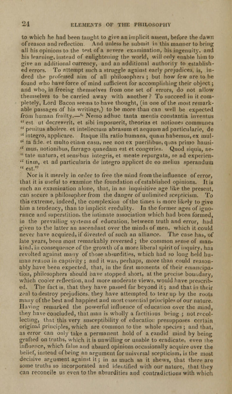 to which he had been taught to give an implicit assent, before the dawn of reason and reflection And unless he submit in this manner to bring all his opinions to the test of a severe examination, oh ingenuity, and his learning, instead of enlightening the world, will only enable him to give an additional currency, and an additional authority to establish- ed errors. To attempt such a struggle against early prejudices, is, in- deed the professed aim of all philosophers ; but how few are to be found who have force of mind sufficient for accomplishing their object; and who, in freeing themselves from one set of errors, do not allow themselves to be carried away with another ? To succeed in it com- pletely, Lord Bacon seems to have thought, (in one of the most remark- able passages of his writings,) to be more than can well be expected from human frailty.—'• Nemo adhuc tanta mentis constantia inventus est ut decreverit, et sibi imposuerit, theorias et notiones communes penitus abolere et intellectual abrasum et aequuin ad parlicnlarie, de integro, applicare. Itaque ilia ratio hurnana, quam hahemus, ex mul- ta fiJe. et multoetiam casu, nee non ex puerilibus, q ms primo hausi- mus, notionibus, farrago quaedam est et congeries. Quod siquis, ae- tate mature, et sens'bus integris, et mente repurgata, se ad experien- tiam, et ad particularia de integro applicet de eo melius speranduui est. Nor is it merely in order to free the mind from the influence of error, that it is useful to examine the foundation of established opinions. It is such an examination alone, that, in an inquisitive age like the present, can secure a philosopher from the danger of unlimited scepticism. To this extreme, indeed, the complexion of the times is more likely to give him a tendency, than to implicit credulity. In the former ages of igno- rance and superstition, the intimate association which had been formed, in the prevailing systems of education, between truth and error, had given to the latter an ascendant over the minds of men, which it could never have acquired, if divested of such an alliance. The case has, of late years, been most remarkably reversed ; the common sense of man- kind, in consequence of the growth ofa more liberal spirit of inquiry, has revolted against many of those absurdities, which had so Ion;; held hu- man reason in captivity ; and it was, perhaps, more than could reason- ably have been expected, that, in the first moments of their emancipa- tion, philosophers should nave stopped short, at the precise boundary, which cooler reflection, and more moderate views, would have prescrib- ed. The fact is that they have passed far beyond it; and that in their z<-al to destroy prejudices, they have attempted to tear up by the routs many of the best and happiest and most essential principles of our nature. Having remarked the powerful influence of education over the uund, they have concluded, that man is wholly a factitious being ; not recol- lecting, that this very susceptibility of educalior presupposes certain original principles, which are common to the whole species ; and that, as error can only take a permanent hold of a candid mind by being grafted on truths, which it is unwilling or unable to eradicate, even the influence, which false and absurd opinions occasionally acquire over the belief, instead of being an argument for universal scepticism, is the most decisive argument against it; in as much as it shews, that ihere are some truths so incorporated and identified with our nature, that they can reconcile us even to the absurdities and contradictions with which