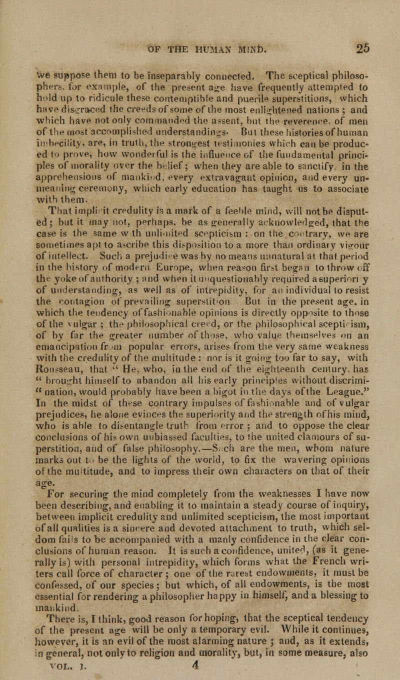 We suppose them to be inseparably connected. The sceptical philoso- phers, for example, of the present age have frequently attempted to hold up to ridicule these contemptible and puerile superstitions, which have disgraced the creeds of some of the most enlightened nations ; and which have not only commanded the assent, hut the reverence, of men of the most accomplished understandings- But these histories of human imbecility, are, in truth, the strongest testimonies which can be produc- ed to prove, how wonderful is the influence of the fundamental princi- ples of morality over the belief; when they are able to sanctify, in the apprehensions of mankind, every extravagant opinion, and every un- meaning ceremony, winch early education has taught us to associate with them. That impli it credulity is a mark of a feeble mind, will not be disput- ed; but it may not, perhaps, be as generally acknowledged, that the case is the same w th unlimited scepticism : on the c-.trary, we are sometimes apt to ascribe this disposition to a more than ordinary vigour of intellect. Such a prejudice was by no means unnatural at that period in the history of modt-ru Europe, when reason first began to throw off lh< yoke of authority ; and when it unquestionably required a superior] y of understanding, as well as of intrepidity, for an individual to resist the '-ocitagion of prevailing superstit'ori But in the present age. in which the tendency of fashionable opinions is directly opposite to those of the \ulgar ; the philosophical creed, or the philosophical scepti ism, of by far the greater number of those, who value themselves on an emancipation fr m popular errors, arises from the very same weakness with the credulity of the multitude : nor is it going too far to say, with Rousseau, that  He, who, in the end of the eighteenth century, has  brought himself to abandon all his early principles without discrimi-  nation, would probably have been a bigot in the days of the League. In the midst of these contrary impulses of fashionable and of vulgar prejudices, he alone evinces the superiority and the strength of his mind, who is able to disentangle truth from error ; and to oppose the clear conclusions of his own unbiassed faculties, to the united clamours of su- perstition, and of false philosophy.—Such are the men, whom nature marks out to be the lights of the world, to fix the wavering opinions otthe multitude, and to impress their own characters on that of their age. For securing the mind completely from the weaknesses I have now been describing, and enabling it to maintain a steady course of inquiry, between implicit credulity and unlimited scepticism, the most important of all qualities is a sincere and devoted attachment to truth, which sel- dom faiis to be accompanied with a manly confidence in the clear con- clusions of human reason. It is such a confidence, united, (as it gene- rally is) with personal intrepidity, which forms what the French wri- ters call force of character ; one of the rarest endowments, it must be confessed, of our species; but which, of all endowments, is the most essential for rendering a philosopher happy in himself, and a blessing to mankind. There is, I think, good reason for hoping, that the sceptical tendency of the present age will be only a temporary evil. While it continues, however, it is an evil of the most alarming nature ; and, as it extends, in general, not only to religion and morality, but, In some measure, also vol. i. 4