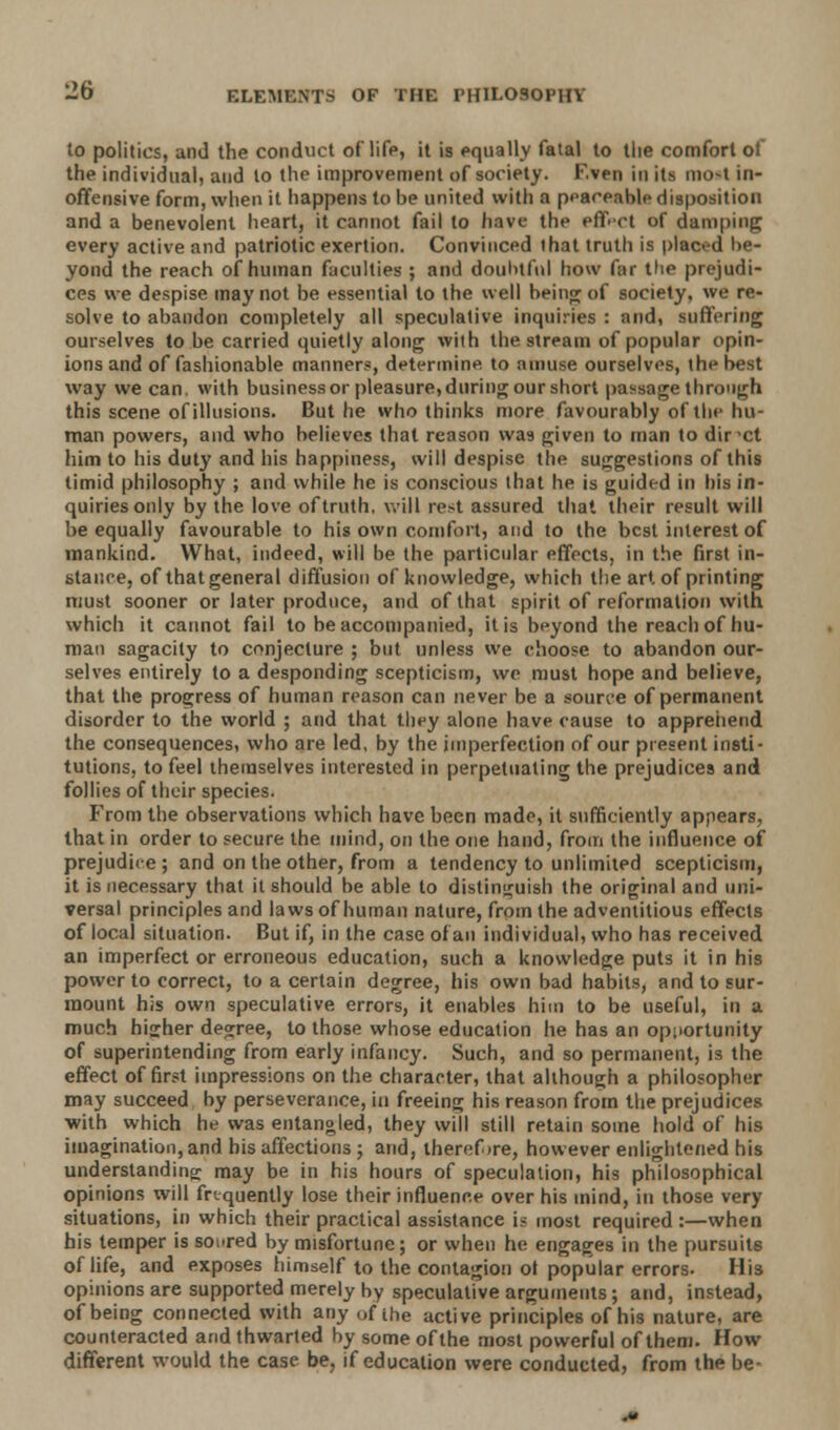 to politics, and the conduct of life, it is equally fatal to the comfort of the individual, and to the improvement of society. F.ven in its mo-t in- offensive form, when it happens to be united with a peaceable disposition and a benevolent heart, it cannot fail to have the effect of damping every active and patriotic exertion. Convinced that truth is placed be- yond the reach of human faculties ; and doubtful how far the prejudi- ces we despise may not be essential to the well being of society, we re- solve to abandon completely all speculative inquiries : and, suffering ourselves to be carried quietly along with the stream of popular opin- ions and of fashionable manners, determine to amuse ourselves, the best way we can. with business or pleasure, during our short passage through this scene of illusions. But he who thinks more favourably of the hu- man powers, and who believes that reason was given to man to dir xt him to his duty and his happiness, will despise the suggestions of this timid philosophy ; and while he is conscious that he is guided in his in- quiries only by the love of truth, will rest assured thai their result will be equally favourable to his own comfort, and to the best interest of mankind. What, indeed, will be the particular effects, in the first in- stance, of that general diffusion of knowledge, which the art of printing must sooner or later produce, and of that spirit of reformation with which it cannot fail to be accompanied, it is beyond the reach of hu- man sagacity to conjecture ; but unless we choose to abandon our- selves entirely to a desponding scepticism, we must hope and believe, that the progress of human reason can never be a source of permanent disorder to the world ; and that they alone have cause to apprehend the consequences, who are led, by the imperfection of our present insti- tutions, to feel themselves interested in perpetuating the prejudices and follies of their species. From the observations which have been made, it sufficiently appears, that in order to secure the mind, on the one hand, from the influence of prejudice; and on the other, from a tendency to unlimited scepticism, it is necessary that it should be able to distinguish the original and uni- versal principles and laws of human nature, from the adventitious effects of local situation. But if, in the case of an individual, who has received an imperfect or erroneous education, such a knowledge puts it in his power to correct, to a certain degree, his own bad habits, and to sur- mount his own speculative errors, it enables him to be useful, in a much higher degree, to those whose education he has an opportunity of superintending from early infancy. Such, and so permanent, is the effect of first impressions on the character, that although a philosopher may succeed by perseverance, in freeing his reason from the prejudices ■with which he was entangled, they will still retain some hold of his imagination, and his affections ; and, theref >re, however enlightened his understanding: may be in his hours of speculation, his philosophical opinions will frequently lose their influence over his mind, in those very situations, in which their practical assistance is most required :—when his temper is soared by misfortune; or when he engages in the pursuits of life, and exposes himself to the contagion of popular errors. His opinions are supported merely by speculative arguments ; and, instead, of being connected with any of the active principles of his nature, are counteracted and thwarted by some of the most powerful of them. How different would the case be, if education were conducted, from the be-