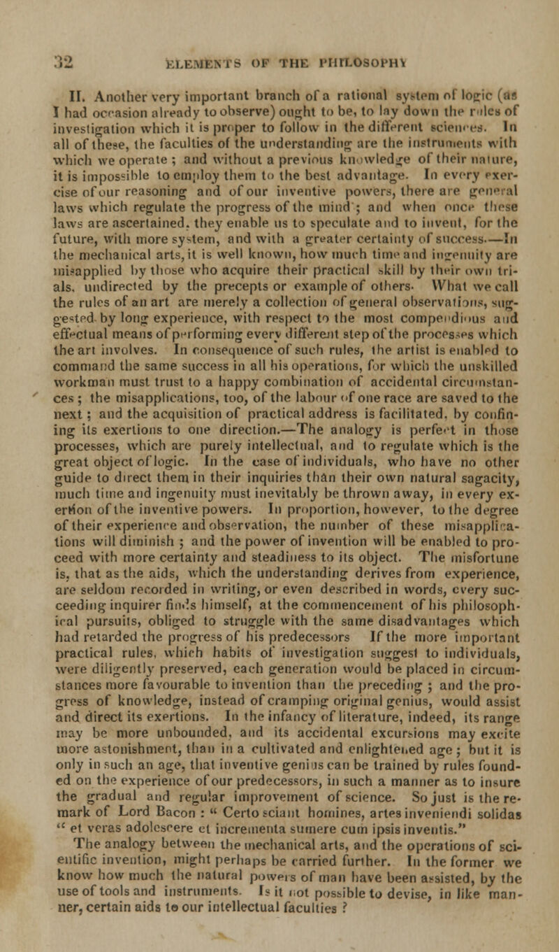 II. Another very important branch of a rational system of Idfci I had occasion already to observe) ought to be, to lay down the riles of investigation which it is proper to follow in the different sciences. In all of these, the faculties of the understanding are the instruments with which we operate ; and without a previous knowledge of their nature, it is impossible locmjdoy them to the best advantage. In every exer- cise of our reasoning and of our inventive powers, there are gene al laws which regulate the progress of the mind ; and when once these laws are ascertained, they enable us to speculate and to invent, for the future, with more system, and with a greater certainty of success—In the mechanical arts, it is well known, how much time and ingenuity are misapplied by those who acquire their practical skill by their own tri- als. undirected by the precepts or example of others- What we call the rules of an art are merely a collection of general observations, sug- gested-by long experience, with respect to the most compendious and effectual means of performing every different step of the processes which the art involves. In consequence of such rules, the artist is enabled to command the same success in all his operations, for which the unskilled workman must trust to a happy combination of accidental circumstan- ces ; the misapplications, too, of the labour of one race are saved to the next; and the acquisition of practical address is facilitated, by confin- ing its exertions to one direction.—The analogy is perfect in those processes, which are purely intellectual, and to regulate which is the great object of logic. In the case of individuals, who have no other guide to direct them in their inquiries than their own natural sagacity, much time and ingenuity must inevitably be thrown away, in every ex- ertion of the inventive powers. In proportion, however, to the degree of their experience and observation, the number of these misapplica- tions will diminish ; and the power of invention will be enabled to pro- ceed with more certainty and steadiness to its object. The misfortune is, that as the aids, which the understanding derives from experience, are seldom recoided in writing, or even described in words, every suc- ceeding inquirer finds himself, at the commencement of his philosoph- ical pursuits, obliged to struggle with the same disadvantages which had retarded the progress of his predecessors If the more important practical rules, which habits of investigation suggesl to individuals, were diligently preserved, each generation would be placed in circum- stances more favourable to invention than the preceding ; and the pro- gress of knowledge, instead of cramping original genius, would assist and direct its exertions. In the infancy of literature, indeed, its range may be more unbounded, and its accidental excursions may excite more astonishment, than in a cultivated and enlightened age ; but it is only in such an age, that inventive genius can be trained by rules found- ed on the experience of our predecessors, in such a manner as to insure the gradual and regular improvement of science. So just is the re- mark of Lord Bacon : Certosciant homines, artes inveniendi solidas et vcras adoleseere el incrementa surnere cum ipsis inventis. The analogy between the mechanical arts, and the operations of sci- entific invention, might perhaps be carried further. In the former we know how much the natural powers of man have been assisted, by the use of tools and instruments. Is it not possible to devise, in like man- ner, certain aids to our intellectual faculties ?