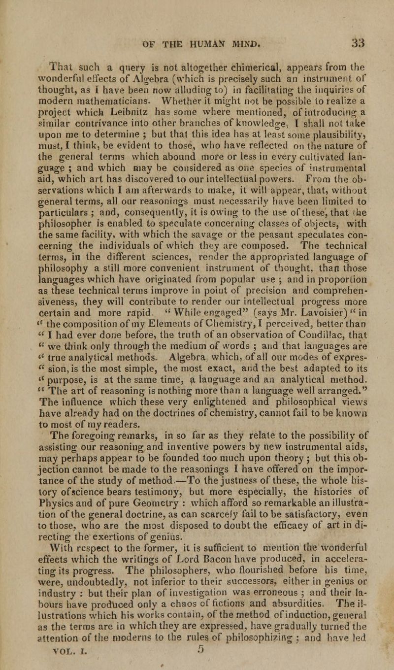 That such a query is not altogether chimerical, appears from the wonderful effects of Algebra (which is precisely such an instrument of thought, as I have been now alluding to) in facilitating the inquiries of modern mathematicians. Whether it might not be possible to realize a project which Leibnitz has some where mentioned, of introducing a similar contrivance into other branches of knowledge, I shall not take upon me to determine ; but that this idea has at least some plausibility) must, I think, be evident to those, who have reflected on the nature of the general terms which abound more or less in every cultivated lan- guage ; and which may be considered as one species of instrumental aid, which art has discovered to our intellectual powers. From the ob- servations which I am afterwards to make, it will appear, that, without general terms, all our reasonings must necessarily have been limited to particulars ; and, consequently, it is owing to the use of these, that ike philosopher is enabled to speculate concerning classes of objects, with the same facility, with which the savage or the peasant speculates con- cerning the individuals of which they are composed. The technical terms, in the different sciences, render the appropriated language of philosophy a still more convenient instrument of thought, than those languages which have originated from popular use ; and in proportion as these technical terms improve in point of precision and comprehen- siveness, they will contribute to render our intellectual progress more certain and more rapid '' While engaged (says Mr. Lavoisier)  in ,f the composition of my Elements of Chemistry, I perceived, better than  I had ever done before, the truth of an observation of Condillac, that '•' we think only through the medium of words ; and that languages are '* true analytical methods. Algebra which, of all our modes of expres-  sion,is the most simple, the most exact, and the best adapted to its l< purpose, is at the same time, a language and an analytical method. M The art of reasoning is nothing more than a language well arranged.'' The influence which these very enlightened and philosophical views have already had on the doctrines of chemistry, cannot fail to be known to most of my readers. The foregoing remarks, in so far as they relate to the possibility of assisting our reasoning and inventive powers by new instrumental aids, may perhaps appear to be founded too much upon theory ; but this ob- jection cannot be made to the reasonings I have offered on the impor- tance of the study of method—To the justness of these, the whole his- tory of science bears testimony, but more especially, the histories of Physics and of pure Geometry : which afford so remarkable an illustra- tion of the general doctrine, as can scarcely fail to be satisfactory, even to those, who are the most disposed to doubt the efficacy of art in di- recting the exertions of genius. With respect to the former, it is sufficient to mention the wonderful effects which the writings of Lord Bacon have produced, in accelera- ting its progress. The philosophers, who flourished before his time, were, undoubtedly, not inferior to their successors, either in genius or industry : but their plan of investigation was erroneous ; and their la- bours have produced only a chaos of fictions and absurdities. The il- lustrations which his works contain, of the method of induction, general as the terms are in which they are expressed, have gradually turned the attention of the moderns to the rules of philosophizing ; and have led vol. i. -r>