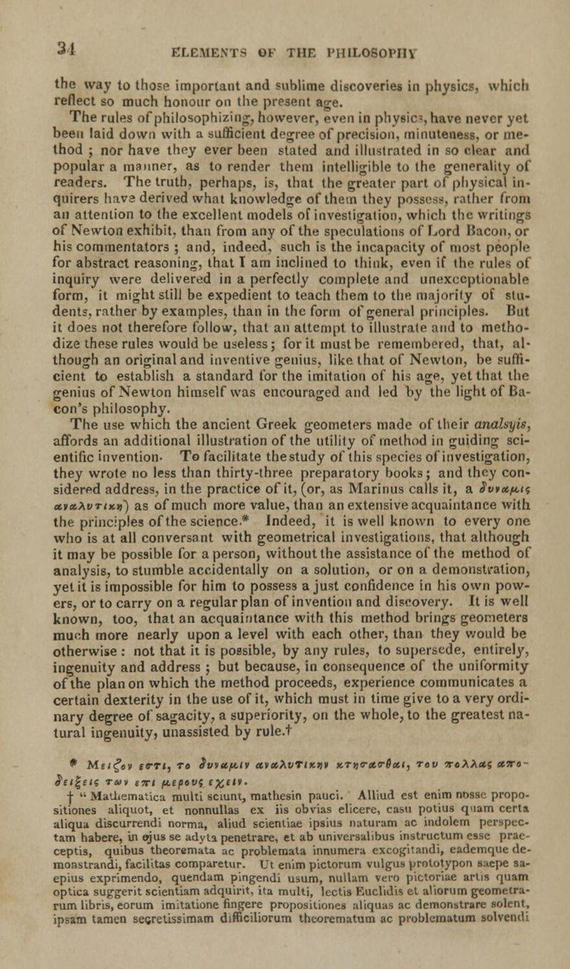 the way to those important and sublime discoveries in physics, which reflect so much honour on the present age. The rules of philosophizing, however, even in physics have never yet been laid down with a sufficient degree of precision, minuteness, or me- thod ; nor have they ever been stated and illustrated in so clear and popular a manner, as to render them intelligible to the generality of readers. The truth, perhaps, is, that the greater part of physical In- quirers have derived what knowledge of them they possess rather from an attention to the excellent models ofinvestigation, which the writings of Newton exhibit, than from any of the speculations of Lord Bacon, or his commentators ; and, indeed, such is the incapacity of most people for abstract reasoning, that T am inclined to think, even if the rules of inquiry were delivered in a perfectly complete and unexceptionable form, it might still be expedient to teach them to the majority of stu- dents, rather by examples, than in the form of general principles. But it does not therefore follow, that an attempt to illustrate and to metho- dize these rules would be useless; for it must be remembered, that, al- though an original and inventive genius, like that of Newton, be suffi- cient to establish a standard for the imitation of his age, yet that the genius of Newton himself was encouraged and led by the light of Ba- con's philosophy. The use which the ancient Greek geometers made of their anahyis, affords an additional illustration of the utility of method in guiding sci- entific invention- To facilitate thestudy of this species ofinvestigation, they wrote no less than thirty-three preparatory books; and they con- sidered address, in the practice of it, (or, as Marinus calls it, a Swaim aiot.xvTiKyi) as of much more value, than an extensive acquaintance with the principles of the science.* Indeed, it is well known to everyone who is at all conversant with geometrical investigations, that although it may be possible for a person, without the assistance of the method of analysis, to stumble accidentally on a solution, or on a demonstration, yet it is impossible for him to possess a just confidence in his own pow- ers, or to carry on a regular plan of invention and discovery. It is well known, too, that an acquaintance with this method brings geometers mu<:h more nearly upon a level with each other, than they would be otherwise : not that it is possible, by any rules, to supersede, entirely, ingenuity and address ; but because, in consequence of the uniformity of the plan on which the method proceeds, experience communicates a certain dexterity in the use of it, which must in time give to a very ordi- nary degree of sagacity, a superiority, on the whole, to the greatest na- tural ingenuity, unassisted by rule.t * Me/^av ta-rtj to Svvttf&tv aixXvTiKUt xTjj<r«o-0<*<, rev irtXXxs xiro- detects ram itti pepov{ £#£*»• +  Matl.emaUca multi sciunt, mathesin pauci. AUiud est enim nnsse propo- sitiones aliquot, et nonnullas ex its obvias elicere, casu potius quam certa aliqua discurrendi norma, aliud scientiae ipsius naturam ac indolem perspec- tam habere, in ejus se adyta penetrare, et ab uruversalibus instructum esse prae- ceptis, quibus theoremata ac problemata innumera excogitandi, eademque de- monstrandi, facilitas comparetur. Ut enim pictorum vulgus prototypon saepe sa- epius exprimendo, quendam pingendi usum, nullam vero pictoriae artis quam optica suggerit scientiam adquint, ita multi, lectis Euclidis et aUorum geometra- rum libris, eorum imitatione fingere propositiones aliquas ac demonstrare solent, ipsatn tamen segretissimam difficiliorum theorematum ac problcmatum solvendi