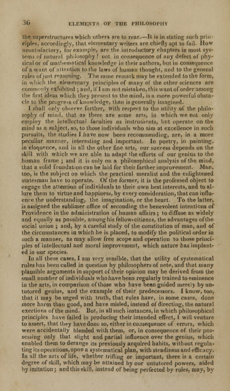 the superstructures which others are to rear.—It is in stating such prill* oipleo, accordingly, that elementary writers are chiefly apt to fail. How unsatisfactory, lor example, are the introductory rhapters in most sys- tems of natural philosophy! not in cnnspquence of any defect of phy- sical or of mathematical knowledge in their authors, hut in consequence of a want of attention to the laws of human thought, and to the general rules of just reasoning. The same remark may he extended to 1 lie form, in which the elementary principles of many ol the other sciences are commonly exhibited ; and, if lam not mistaken, this want of order among the first ideas which they present to the mind, is a more powerful obsta- cle to the progress of knowledge, than is generally imagined• I shall only observe farther, with respect to the utility of the philo- sophy of mind, that as there are some arts, in which we not only employ the intellectual faculties as instruments, hut operate on the mind as a subject, so, to those individuals who aim at excellence in such pursuits, the studies I have now been recommending, are, in a more peculiar manner, interesting and important. In poetry, in painting, in eloquence, and in all the other fine arts, our success depends on the skill with which we are able to adapt the efforts of our genius to the human frame ; and it is only on a philosophical analysis of the mind, that a solid foundation can be laid for their farther improvement. Man, too, is the subject on which the practical moralist and the enlightened statesman have to operate. Of the former, it is the professed object to engage the attention of individuals to their own best interests, and to al- lure them to virtue and happiness, by every consideration, that can influ- ence the understanding, the imagination, or the heart. To the latter, is assigned the sublimer office of seconding the benevolent intentions of Providence in the administration of human affairs; to diffuse as widely and equally as possible, among his fellow, citizens, the advantages of the social union ; and, by a careful study of the constitution of man, and of the circumstances in which he is placed, to modify the political order in such a manner, as may allow free scope and operation to those princi- ples of intellectual and moral improvement, which nature has implant- ed in our species. In all these cases, I am very sensible, that the utility of systematical rules has heen called in question by philosophers of note, and that many plausible arguments in support of their opinion may be derived from the small number of individuals who have been regularly trained to eminence in the arts, in comparison of those who have been guided merely by un- tutored genius, and the example of their predecessors. I know, too, that it may be urged with truth, that rules have, in some cases, done more harm than good, and have misled, instead of directing, the natural exertions of the mind. But, in all such instances, in which philosophical principles have failed in producing their intended effect, 1 will venture to assert, that they have done so, either in consequence of errors, which were accidentally blended with them, or, in consequence of their pos- sessing only that slight and pariial influence over the genius, which enabled them to derange its previously acquired habits, without regula- ting its opeiations,upon a systematical plan, with steadiness and efficjey. In all the arts of life, whether trifling or important, there is a certain degree of skill, which may be attained by our untutored powers, aided by imitation; and this skill, instead of being perfected by rules, may, by