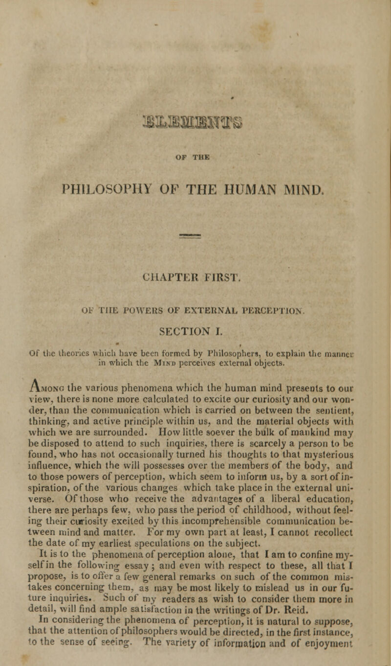 V© OF THE PHILOSOPHY OF THE HUMAN MIND. CHAPTER FIRST. OF THE POWERS OF EXTERNAL PERCEPTION. SECTION I. Of the theories which have been formed by Philosophers, to explain the manner in which the Mind perceives external objects. Among the various phenomena which the human mind presents to our view, there is none more calculated to excite our curiosity and our won- der, than the communication which is carried on between the sentient, thinking, and active principle within us, and the material objects with which we are surrounded. How little soever the bulk of mankind may be disposed to attend to such inquiries, there is scarcely a person to be found, who has not occasionally turned his thoughts to that mysterious influence, which the will possesses over the members of the body, and to those powers of perception, which seem to inform us, by a sort of in- spiration, of the various changes which take place in the external uni- verse. Of those who receive the advantages of a liberal education, there are perhaps few, who pass the period of childhood, without feel- ing their curiosity excited by this incomprehensible communication be- tween mind and matter. For my own part at least, I cannot recollect the date of my earliest speculations on the subject. It is to the phenomena of perception alone, that I am to confine my- self in the following essay; and even with respect to these, all that I propose, is to offer a few general remarks on such of the common mis- takes concerning them, as may be most likely to mislead us in our fu- ture inquiries. Such of my readers as wish to consider them more in detail, will find ample satisfaction in the writings of Dr. Reid. In considering the phenomena of perception, it is natural to suppose, that the attention of philosophers would be directed, in the first instance, <o the sense of seeing. The variety of information and of enjoyment