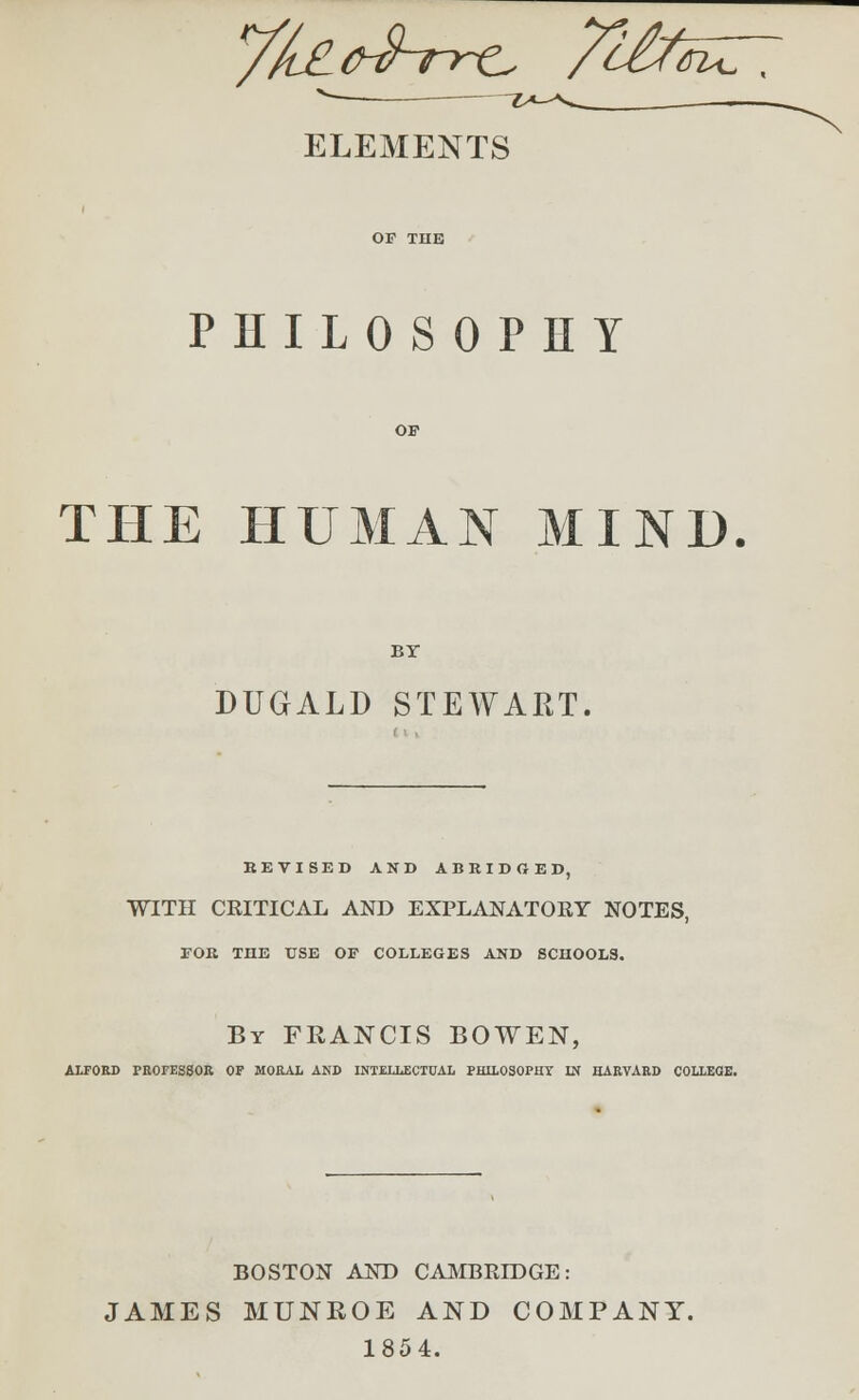 /fe^Vre /^tiffiuT. ELEMENTS PHILOSOPHY THE HUMAN MIND. BY DUGALD STEWART. KEVISED AND ABRIDGED, WITH CEITICAL AND EXPLANATORY NOTES, EOR THE USE OF COLLEGES AND SCHOOLS. By FRANCIS BOWEN, A1T0RD PROFESSOR OF MORAL AND INTELLECTUAL PHILOSOPHY IN HARVARD COLLEGE. BOSTON AND CAMBRIDGE: JAMES MUNROE AND COMPANY. 1854.