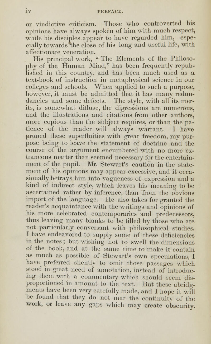 or vindictive criticism. Those who controverted his opinions have always spoken of him with much respect, while his disciples appear to have regarded him, espe- cially towardslhe close of his long and useful life, with affectionate veneration. His principal work,  The Elements of the Philoso- phy of the Human Mind, has been frequently repub- lished in this country, and has been much used as a text-book of instruction in metaphysical science in our colleges and schools. When applied to such a purpose, however, it must be admitted that it has many redun- dancies and some defects. The style, with all its mer- its, is somewhat diffuse, the digressions are numerous, and the illustrations and citations from other authors, more copious than the subject requires, or than the pa- tience of the reader will always warrant. I have pruned these superfluities with great freedom, my pur- pose being to leave the statement of doctrine and the course of the argument encumbered with no more ex- traneous matter than seemed necessary for the entertain- ment of the pupil. Mr. Stewart's caution in the state- ment of his opinions may appear excessive, and it occa- sionally betrays him into vagueness of expression and a kind of indirect style, which leaves his meaning to be ascertained rather by inference, than from the obvious import of the language. He also takes for granted the reader's acquaintance with the writings and opinions of his more celebrated contemporaries and predecessors, thus leaving many blanks to be filled by those who are not particularly conversant with philosophical studies. I have endeavored to supply some of these deficiencies in the notes; but wishing not to swell the dimensions of the book, and at the same time to make it contain as much as possible of Stewart's own speculations, I have preferred silently to omit those passages which stood in great need of annotation, instead of introduc- ing them with a commentary which should seem dis- proportioned in amount to the text. But these abridg- ments have been very carefully made, and I hope it will be found that they do not mar the continuity of the work, or leave any gaps which may create obscurity.