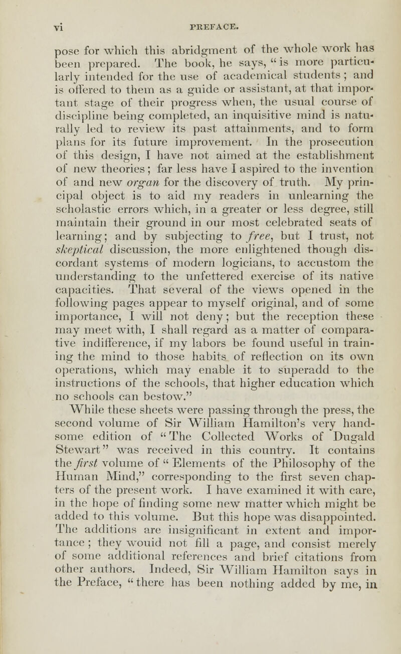 pose for which this abridgment of the whole work has been prepared. The book, he says,  is more particu- larly intended for the use of academical students ; and is offered to them as a guide or assistant, at that impor- tant stage of their progress when, the usual course of discipline being completed, an inquisitive mind is natu- rally led to review its past attainments, and to form plans for its future improvement. In the prosecution of this design, I have not aimed at the establishment of new theories; far less have I aspired to the invention of and new organ for the discovery of truth. My prin- cipal object is to aid my readers in unlearning the scholastic errors which, in a greater or less degree, still maintain their ground in our most celebrated seats of learning; and by subjecting to free, but I trust, not skeptical discussion, the more enlightened though dis- cordant systems of modern logicians, to accustom the understanding to the unfettered exercise of its native capacities. That several of the views opened in the following pages appear to myself original, and of some importance, I will not deny; but the reception these may meet with, I shall regard as a matter of compara- tive indifference, if my labors be found useful in train- ing the mind to those habits of reflection on its own operations, which may enable it to superadd to the instructions of the schools, that higher education which no schools can bestow. While these sheets were passing through the press, the second volume of Sir William Hamilton's very hand- some edition of  The Collected Works of Dugald Stewart was received in this country. It contains the first volume of  Elements of the Philosophy of the Human Mind, corresponding to the first seven chap- ters of the present work. I have examined it with care, in the hope of finding some new matter which might be added to this volume. But this hope was disappointed. The additions are insignificant in extent and impor- tance ; they wouid not fill a page, and consist merely of some additional references and brief citations from other authors. Indeed, Sir William Hamilton says in the Preface,  there has been nothing added by me, in