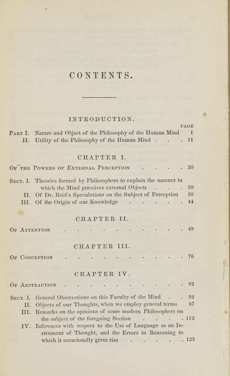 CONTENTS. INTRODUCTION. TAGE Part I. Nature and Object of the Philosophy of the Human Mind 1 II. Utility of the Philosophy of the Human Mind . . .11 CHAPTER I. Of'the Powers of External Perception . . . .30 Sect. I. Theories formed by Philosophers to explain the manner in which the Mind perceives external Objects . . .30 II. Of Dr. Reid's Speculations on the Subject of Perception 38 III. Of the Origin of our Knowledge 44 CHAPTER II. Of Attention 49 CHAPTER III. Of Conception 76 CHAPTER IV. Of Abstraction 92 Sect. I. General Observations on this Faculty of the Mind . . 92 II. Objects of our Thoughts, when we employ general terms 97 III. Remarks on the opinions of some modern Philosophers on the subject of the foregoing Section . . . .112 IV. Inferences with respect to the Use of Language as an In- strument of Thought, and the Errors in Reasoning to which it occasionally gives rise 125
