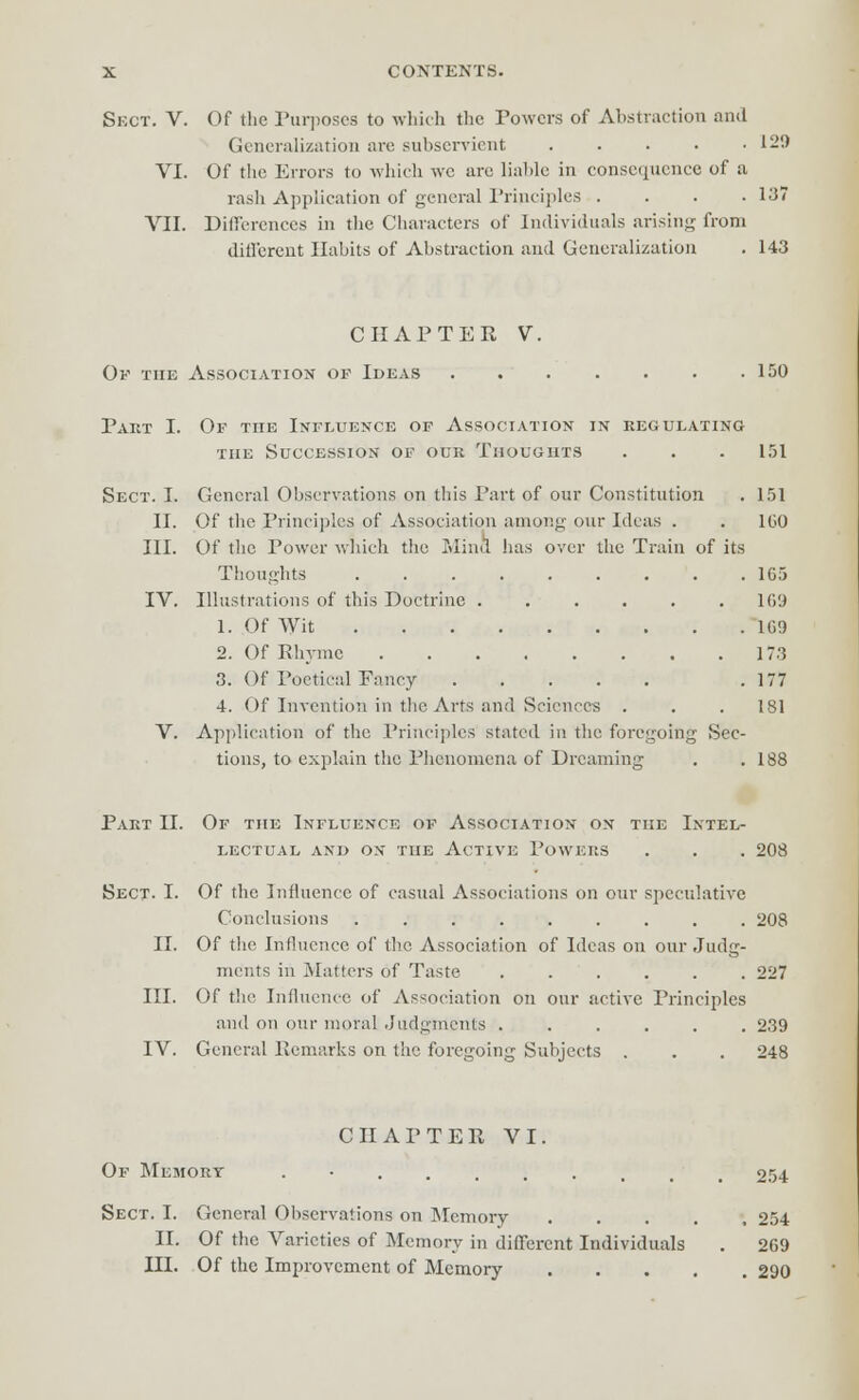 Sect. V. Of the Purposes to which the Powers of Abstraction and Generalization are subservient 129 VI. Of the Errors to which wc are liable in consequence of a rash Application of general Principles . . . .137 VII. Differences in the Characters of Individuals arising from different Habits of Abstraction and Generalization . 143 CHAPTER V. Of the Association op Ideas 150 Part I. Of tiie Influence of Association in regulating the Succession of our Thoughts . . . 151 Sect. I. General Observations on this Part of our Constitution . 151 II. Of the Principles of Association among our Ideas . . 1G0 III. Of the Power which the Mind has over the Train of its Thoughts 1G5 IV. Illustrations of this Doctrine 109 1. Of Wit 1G9 2. Of Rhyme 17.3 3. Of Poetical Fancy .177 4. Of Invention in the Arts and Sciences . . .181 V. Application of the Principles stated in the foregoing Sec- tions, to explain the Phenomena of Dreaming . .188 Part II. Of the Influence of Association on the Intel- lectual and on the Active Powers . . . 208 Sect. I. Of the Influence of casual Associations on our speculative Conclusions 208 II. Of the Influence of the Association of Ideas on our Judg- ments in Matters of Taste 227 III. Of the Influence of Association on our active Principles and on our moral Judgments 239 IV. General Remarks on the foregoing Subjects . . . 248 CHATTER VI. Of Memory . 254 Sect. I. General Observations on Memory ..... 254 II. Of the Varieties of Memory in different Individuals . 269