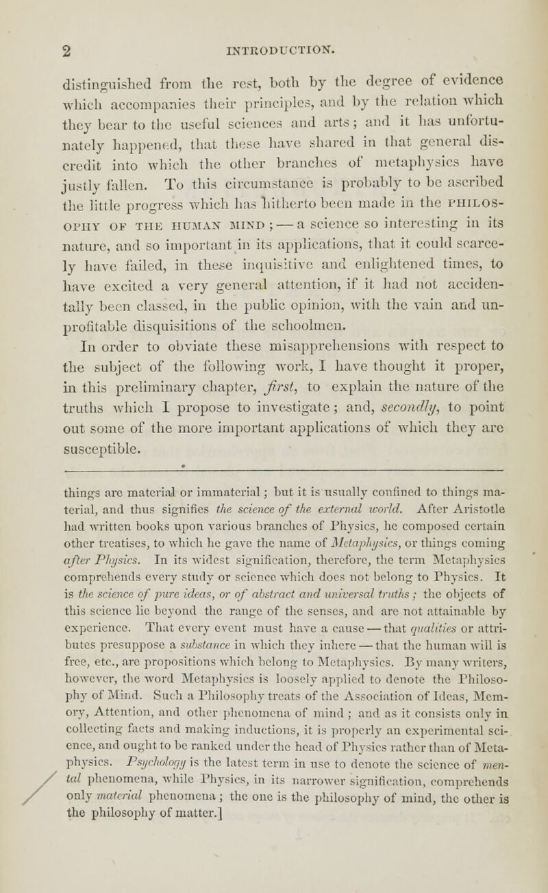 distinguished from the rest, both by the degree of evidence which accompanies their principles, and by the relation which they bear to the useful sciences and arte; and it lias unfortu- nately happened, that these have shared in that general dis- credit into which the other branches of metaphysics have justly fallen. To this circumstance is probably to be ascribed the little progress which has hitherto been made in the philos- ophy of the HUMAN mind; — a science so interesting in its nature, and so important in its applications, that it could scarce- ly have failed, in these inquisitive and enlightened times, to have excited a very general attention, if it had not acciden- tally been classed, in the public opinion, with the vain and un- profitable disquisitions of the schoolmen. In order to obviate these misapprehensions with respect to the subject of the following work, I have thought it proper, in this preliminary chapter, first, to explain the nature of the truths which I propose to investigate; and, secondly, to point out some of the more important applications of which they are susceptible. things arc material or immaterial; but it is usually confined to things ma- terial, and thus signifies the science of the external world. After Aristotle had written books upon various branehes of Physics, he composed certain other treatises, to which he gave the name of Metaphysics, or things coming after Physics. In its widest signification, therefore, the term Metaphysics comprehends every study or science which does not belong to Physics. It is the science of jmre ideas, or of abstract and universal truths ; the objects of this science lie beyond the range of the senses, and are not attainable by experience. That every event must have a cause — that qualities or attri- butes presuppose a substance in which they inhere — that the human will is free, etc., arc propositions which belong to Metaphysics. By many writers, however, the word Metaphysics is loosely applied to denote the Philoso- phy of Mind. Such a Philosophy treats of the Association of Ideas, Mem- ory, Attention, and other phenomena of mind ; and as it consists only in collecting facts and making inductions, it is properly an experimental sci- ence, and ought to be ranked under the head of Physics rather than of Meta- physics. Psychology is the latest term in use to denote the science of men- tal phenomena, while Physics, in its narrower signification, comprehends only material phenomena ; the one is the philosophy of mind, the other is the philosophy of matter.]