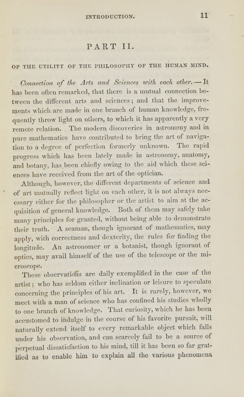 PART II. OF THE UTILITY OF THE PHILOSOPHY OF THE HUMAN MIND. Connection of the Arts and Sciences with each other. — It has been often remarked, that there is a mutual connection be- tween the different arts and sciences; and that the improve- ments which are made in one branch of human knowledge, fre- quently throw light on others, to which it has apparently a very remote relation. The modern discoveries in astronomy and in pure mathematics have contributed to bring the art of naviga- tion to a degree of perfection formerly unknown. The rapid progress which has been lately made in astronomy, anatomy, and botany, has been chiefly owing to the aid which these sci- ences have received from the art of the optician. Although, however, the different departments of science and of art mutually reflect light on each other, it is not always nec- essary either for the philosopher or the artist to aim at the ac- quisition of general knowledge. Both of them may safely take many principles for granted, without being able to demonstrate their truth. A seaman, though ignorant of mathematics, may apply, with correctness and dexterity, the rules for finding the longitude. An astronomer or a botanist, though ignorant of optics, may avail himself of the use of the telescope or the mi- croscope. These observations are daily exemplified in the case of the artist; who has seldom either inclination or leisure to speculate concerning the principles of his art. It is rarely, however, we meet with a man of science who has confined his studies wholly to one branch of knowledge. That curiosity, which he has been accustomed to indulge in the course of his favorite pursuit, will naturally extend itself to every remarkable object which falls under his observation, and can scarcely fail to be a source of perpetual dissatisfaction to his mind, till it has been so far grat- ified as to enable him to explain all the various phenomena