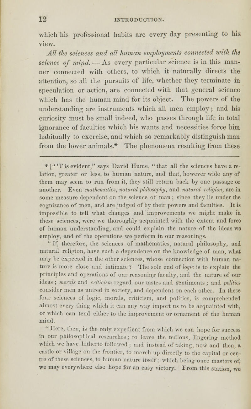 which his professional habits are every day presenting to his view. All the sciences and all human employments connected with the science of mind. — As every particular science is in this man- ner connected with others, to which it naturally directs the attention, so all the pursuits of life, whether they terminate in speculation or action, are connected with that general science which has the human mind for its object. The powers of the understanding are instruments which all men employ; and his curiosity must be small indeed, who passes through life in total ignorance of faculties which his wants and necessities force him habitually to exercise, and which so remarkably distinguish man from the lower animals.* The phenomena resulting from these * ['T is evident, says David Hume, that all the sciences have a re- lation, greater or less, to human nature, and that, however wide any of them may seem to run from it, they still return back by one passage or another. Even mathematics, natural philosophy, and natural religion, are in some measure dependent on the science of man ; since they lie under the cognizance of men, and arc judged of by their powers and faculties. It is impossible to tell what changes and improvements we might make in these sciences, were we thoroughly acquainted with the extent and force of human understanding, and could explain the nature of the ideas wo employ, and of the operations we perform in our reasonings.  If, therefore, the sciences of mathematics, natural philosophy, and natural religion, have such a dependence on the knowledge of man, what may be expected in the other sciences, whose connection with human na- ture is more close and intimate ? The sole end of logic is to explain the principles and operations of our reasoning faculty, and the nature of our ideas ; morals and criticism regard our tastes and sentiments ; and politics consider men as united in society, and dependent on each other. In these four sciences of logic, morals, criticism, and politics, is comprehended almost every thing which it can any way import us to be acquainted with, or which can tend either to the improvement or ornament of the human mind.  Here, then, is the only expedient from which we can hope for success in our philosophical researches; to leave the tedious, lingering method which we have hitherto followed ; and instead of taking, now and then, a castle or village on the frontier, to march up directly to the capital or cen- tre of these sciences, to human nature itself; which being once masters of, we may everywhere else hope for an easy victory. Trom this station wo