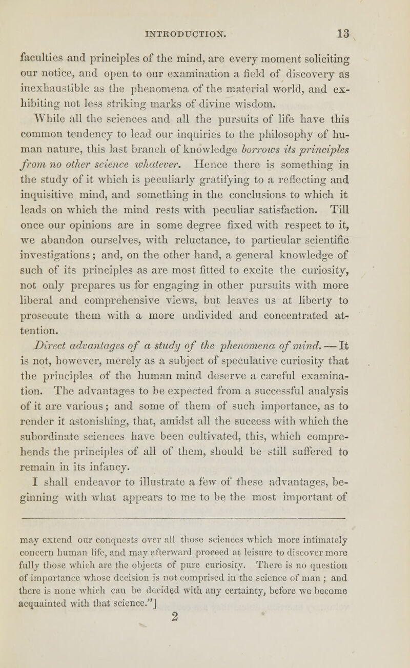 faculties and principles of the mind, are every moment soliciting our notice, and open to our examination a field of discovery as inexhaustible as the phenomena of the material world, and ex- hibiting not less striking marks of divine wisdom. While all the sciences and all the pursuits of life have this common tendency to lead our inquiries to the philosophy of hu- man nature, this last branch of knowledge borrows its principles from no other science whatever. Hence there is something in the study of it which is peculiarly gratifying to a reflecting and inquisitive mind, and something in the conclusions to which it leads on which the mind rests with peculiar satisfaction. Till once our opinions are in some degree fixed with respect to it, we abandon ourselves, with reluctance, to particular scientific investigations; and, on the other hand, a general knowledge of such of its principles as are most fitted to excite the curiosity, not only prepares us for engaging in other pursuits with more liberal and comprehensive views, but leaves us at liberty to prosecute them with a more undivided and concentrated at- tention. Direct advantages of a study of the phenomena of mind. — It is not, however, merely as a subject of speculative curiosity that the principles of the human mind deserve a careful examina- tion. The advantages to be expected from a successful analysis of it are various; and some of them of such importance, as to render it astonishing, that, amidst all the success with which the subordinate sciences have been cultivated, this, which compre- hends the principles of all of them, should be still suffered to remain in its infancy. I shall endeavor to illustrate a few of these advantages, be- ginning with what appears to me to be the most important of may extend our conquests oyer all those sciences -which more intimately concern human lite, and may afterward proceed at leisure to discover more fully those which are the objects of pure curiosity. There is no question of importance whose decision is not comprised in the science of man ; and there is none which can he decided with any certainty, before wc become acquainted with that science.] 2