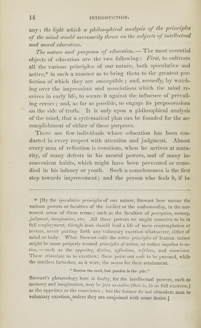 any; the light which a philosophical analysis of the principles of the mind would necessarily throw on the subjects of intellectual and moral education. The nature and purposes of education. — The most essential objects of education are. the two following: First, to cultivate all the various principles of our nature, both speculative and active,* in such a manner as to bring them to the greatest per- fection of which they are susceptible ; and, secondly, by watch- ing over the impressions and associations which the mind re- ceives in early life, to secure it against the influence of prevail- ing errors ; and, as far as possible, to engage its prepossessions on the side of truth. It is only upon a philosophical analysis of the mind, that a systematical plan can be founded for the ac- complishment of either of these purposes. There are few individuals whose education has been con- ducted in every respect with attention and judgment. Almost every man of reflection is conscious, when he arrives at matu- rity, of many defects in his mental powers, and of many in- convenient habits, which might have been prevented or reme- died in his infancy or youth. Such a consciousness is the first step towards improvement; and the person who feels it, if he * [By the speculative principles of our nature, Stewart here means the various powers or faculties of the intellect or the understanding, in the nar- rowest sense of these terms; such as the faculties of perception, mcinonj, judgment, imagination, etc. All these powers we might conceive to be in full employment, though man should lead a life of mere contemplation or reverie, never putting forth any voluntary exertion whatsoever, either of mind or body. What Stewart calls the active principles of human nature might he more properly termed principles of action, or rather impulses to ac- tion,— such as the appetites, desires, affections, self-love, and conscience. These stimulate us to exertion; these point out ends to lie pursued, while the intellect furnishes, as it were, the means for their attainment.  Reason the card, but passion is the gale. Stewart's phraseology here is faulty, for the intellectual powers, such as memory and imagination, may be just as active (that is, in as full exercise,) as the appetites or the conscience ; but the former do not stimulate man to voluntary exertion, unless they arc conjoined with some desire.]