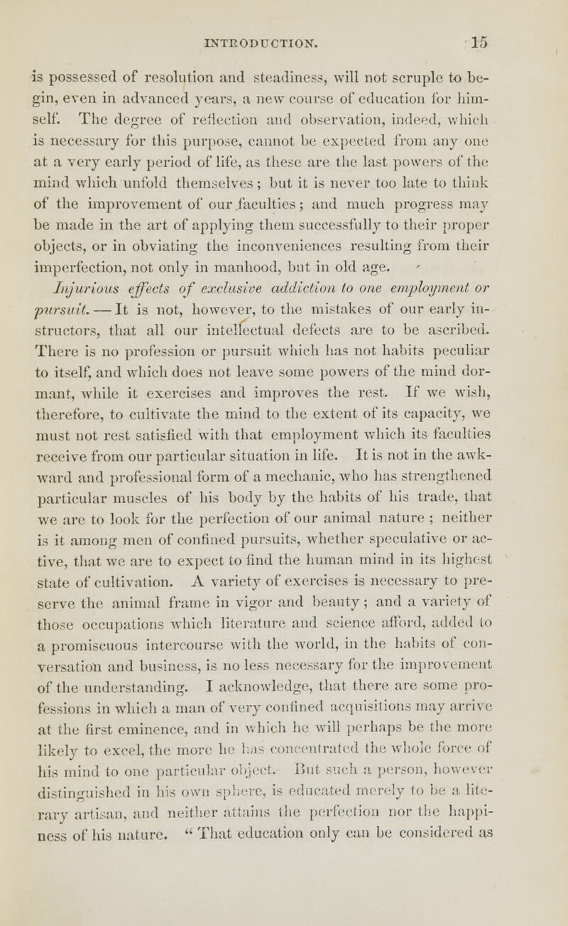 is possessed of resolution and steadiness, will not scruple to be- gin, even in advanced years, a new course of education for him- self. The degree of reflection and observation, indeed, which is necessary for this purpose, cannot he expected from any one at a very early period of life, as these are the last powers of the mind which unfold themselves; but it is never too late to think of the improvement of our faculties ; and much progress may be made in the art of applying them successfully to their proper objects, or in obviating the inconveniences resulting from their imperfection, not only in manhood, but in old age. Injurious effects of exclusive addiction to one employment or pursuit. — It is not, however, to the mistakes of our early in- structors, that all our intellectual defects are to be ascribed. There is no profession or pursuit which has not habits peculiar to itself, and which does not leave some powers of the mind dor- mant, while it exercises and improves the rest. If we wish, therefore, to cultivate the mind to the extent of its capacity, we must not rest satisfied with that employment which its faculties receive from our particular situation in life. It is not in the awk- ward and professional form of a mechanic, who has strengthened particular muscles of his body by the habits of his trade, that we are to look for the perfection of our animal nature ; neither is it among men of confined pursuits, whether speculative or ac- tive, that we are to expect to find the human mind in its highest state of cultivation. A variety of exercises is necessary to pre- serve the animal frame in vigor and beauty; and a variety of those occupations which literature and science afford, raided to a promiscuous intercourse with the world, in the habits of con- versation and business, is no less necessary for the improvement of the understanding. I acknowledge, that there are some pro- fessions in which a man of very confined acquisitions may arrive at the first eminence, and in which he will perhaps be the more likely to excel, the more he lias concentrated the whole force of his mind to one particular object. But such a person, however distinguished in his own sol.ere, is educated merely to he a, lite- rary artisan, and neither attains the perfection nor tin; happi- ness of his nature.  That education only can be considered as