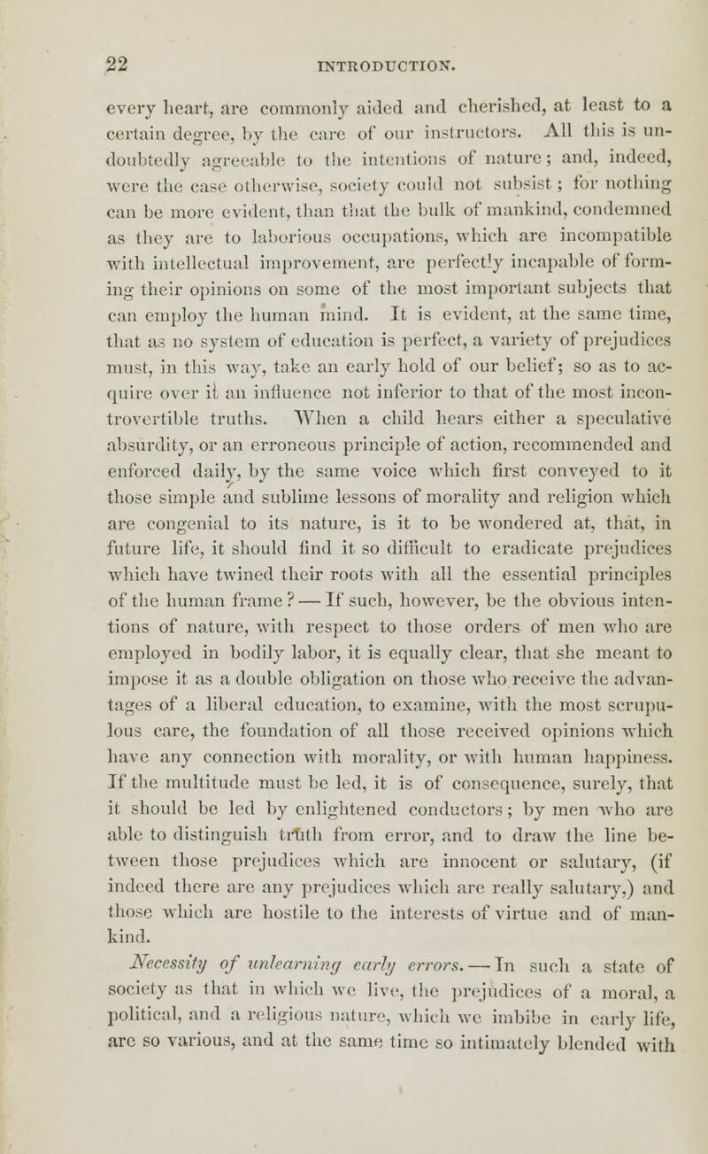 every heart, are commonly aided and cherished, at least to a certain degree, by the care of our instructors. All this is un- doubtedly agreeable to the intentions of nature ; and, indeed, were the case otherwise, society could not subsist ; for nothing can be more evident, than that the bulk of mankind, condemned as they are to laborious occupations, which are incompatible with intellectual improvement, arc perfectly incapable of form- ing their opinions on some of the most important subjects that can employ the human mind. It is evident, at the same time, that as no system of education is perfect, a variety of prejudices must, in this way, take an early hold of our belief; so as to ac- quire over it an influence not inferior to that of the most incon- trovertible truths. When a child hears either a speculative absurdity, or an erroneous principle of action, recommended and enforced daily, by the same voice which first conveyed to it those simple and sublime lessons of morality and religion which are congenial to its nature, is it to be wondered at, that, in future life, it should find it so difficult to eradicate prejudices which have twined their roots with all the essential principles of the human frame? — If such, however, be the obvious inten- tions of nature, with respect to those orders of men who are employed in bodily labor, it is equally clear, that she meant to impose it as a double obligation on those who receive the advan- tages of a liberal education, to examine, with the most scrupu- lous care, the foundation of all those received opinions which have any connection with morality, or with human happiness. If the multitude must be led, it is of consequence, surely, that it should be led by enlightened conductors; by men who are able to distinguish truth from error, and to draw the line be- tween those prejudices which are innocent or salutary, (if indeed there are any prejudices which are really salutary.) and those which are hostile to the interests of virtue and of man- kind. Necessity of unlearning early errors. — In such a state of society as that in which we live, the prejudices of a moral, a political, and a religious nature, which we. imbibe in early life, are so various, and at the same time so intimately blended with